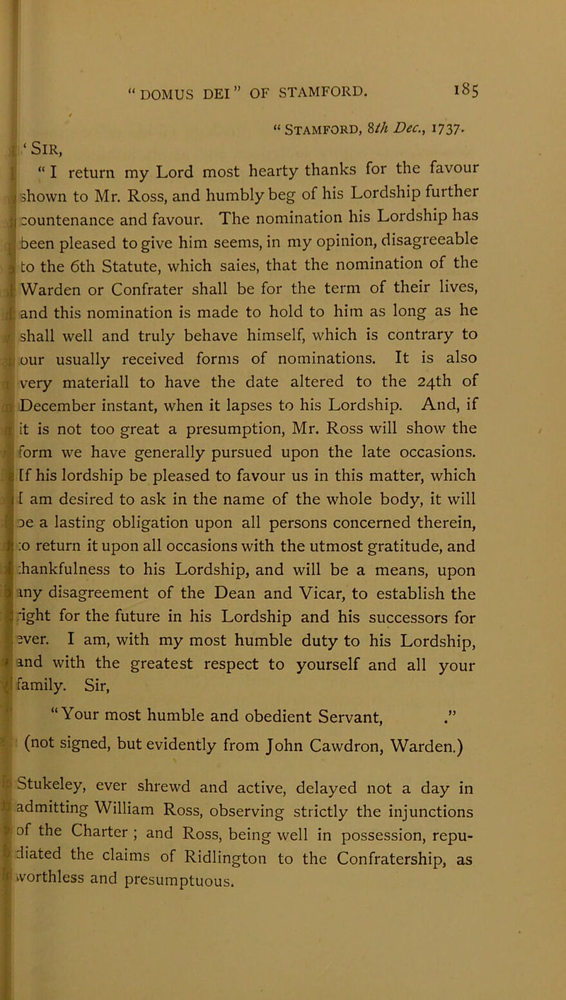 “ Stamford, Wi Dec., 1737. i ‘ Sir, ij “ I return my Lord most hearty thanks for the favour shown to Mr. Ross, and humbly beg of his Lordship further countenance and favour. The nomination his Lordship has j been pleased to give him seems, in my opinion, disagreeable ; to the 6th Statute, which saies, that the nomination of the ) Warden or Confrater shall be for the term of their lives, and this nomination is made to hold to him as long as he shall well and truly behave himself, which is contrary to ;ij our usually received forms of nominations. It is also j very materiall to have the date altered to the 24th of fijt December instant, when it lapses to his Lordship. And, if A it is not too great a presumption, Mr. Ross will show the J form we have generally pursued upon the late occasions, [f his lordship be pleased to favour us in this matter, which [ am desired to ask in the name of the whole body, it will oe a lasting obligation upon all persons concerned therein, ;o return it upon all occasions with the utmost gratitude, and ;hankfulness to his Lordship, and will be a means, upon my disagreement of the Dean and Vicar, to establish the ;ight for the future in his Lordship and his successors for I ever. I am, with my most humble duty to his Lordship, and with the greatest respect to yourself and all your {! family. Sir, ‘ “Your most humble and obedient Servant, .” < (not signed, but evidently from John Cawdron, Warden.) fs Stukeley, ever shrewd and active, delayed not a day in tt admitting William Ross, observing strictly the injunctions 9 of the Charter ; and Ross, being well in possession, repu- b diated the claims of Ridlington to the Confratership, as k kvorthless and presumptuous.