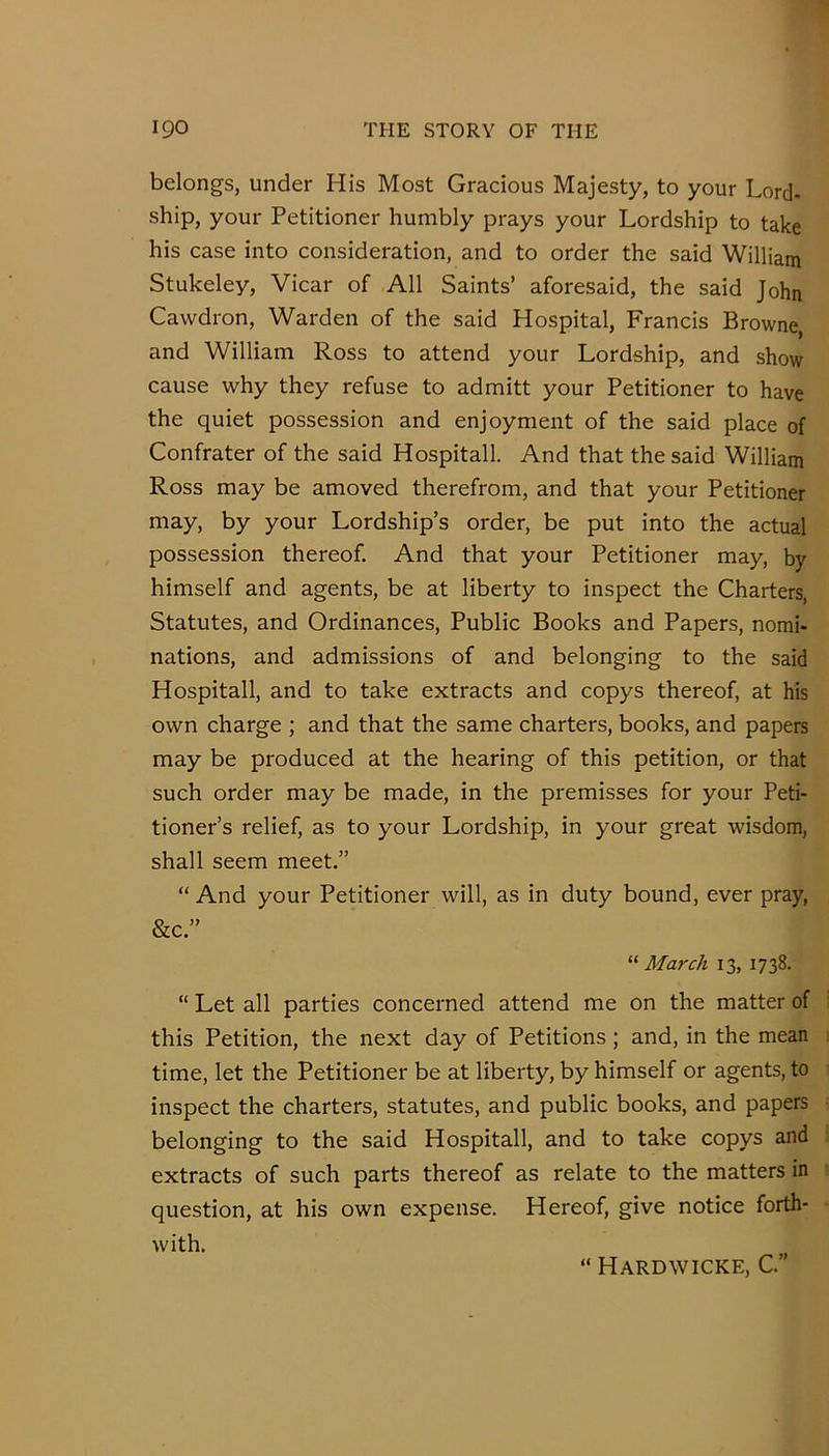 belongs, under His Most Gracious Majesty, to your Lord- ship, your Petitioner humbly prays your Lordship to take his case into consideration, and to order the said William Stukeley, Vicar of All Saints’ aforesaid, the said John Cawdron, Warden of the said Hospital, Francis Browne, and William Ross to attend your Lordship, and show cause why they refuse to admitt your Petitioner to have the quiet possession and enjoyment of the said place of Confrater of the said Hospitall. And that the said William Ross may be amoved therefrom, and that your Petitioner may, by your Lordship’s order, be put into the actual possession thereof. And that your Petitioner may, by himself and agents, be at liberty to inspect the Charters, Statutes, and Ordinances, Public Books and Papers, nomi- nations, and admissions of and belonging to the said Hospitall, and to take extracts and copys thereof, at his own charge ; and that the same charters, books, and papers may be produced at the hearing of this petition, or that such order may be made, in the premisses for your Peti- tioner’s relief, as to your Lordship, in your great wisdom, shall seem meet.” “ And your Petitioner will, as in duty bound, ever pray, &c.” March 13, 1738. “ Let all parties concerned attend me on the matter of this Petition, the next day of Petitions; and, in the mean time, let the Petitioner be at liberty, by himself or agents, to inspect the charters, statutes, and public books, and papers belonging to the said Hospitall, and to take copys and extracts of such parts thereof as relate to the matters in question, at his own expense. Hereof, give notice forth- with. “ Hardwicke, C.”