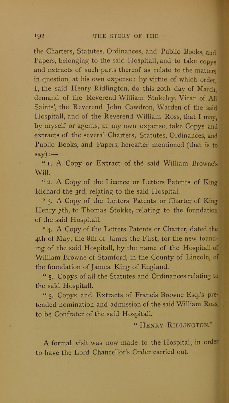 the Charters, Statutes, Ordinances, and Public Books, and Papers, belonging to the said Hospitall, and to take copys and extracts of such parts thereof as relate to the matters in question, at his own expense : by virtue of which order, I, the said Henry Ridlington, do this 20th day of March, demand of the Reverend William Stukeley, Vicar of All Saints’, the Reverend John Cawdron, Warden of the said Hospitall, and of the Reverend William Ross, that I may, by myself or agents, at my own expense, take Copys and extracts of the several Charters, Statutes, Ordinances, and Public Books, and Papers, hereafter mentioned (that is to say):— “ I. A Copy or Extract of ths said William Browne’s Will. “ 2. A Copy of the Licence or Letters Patents of King Richard the 3rd, relating to the said Hospital. “ 3. A Copy of the Letters Patents or Charter of King Henry yth, to Thomas Stokke, relating to the foundation of the said Hospitall. “ 4. A Copy of the Letters Patents or Charter, dated the 4th of May, the 8th of James the First, for the new found- ing of the said Hospitall, by the name of the Hospitall of William Browne of Stamford, in the County of Lincoln, of the foundation of James, King of England. “5. Copys of all the Statutes and Ordinances relating to the said Hospitall. “ 5. Copys and Extracts of Francis Browne Esq.’s pre- tended nomination and admission of the said William Ross, to be Confrater of the said Hospitall. “ Henry Ridlington.” A formal visit was now made to the Hospital, in order to have the Lord Chancellor’s Order carried out.
