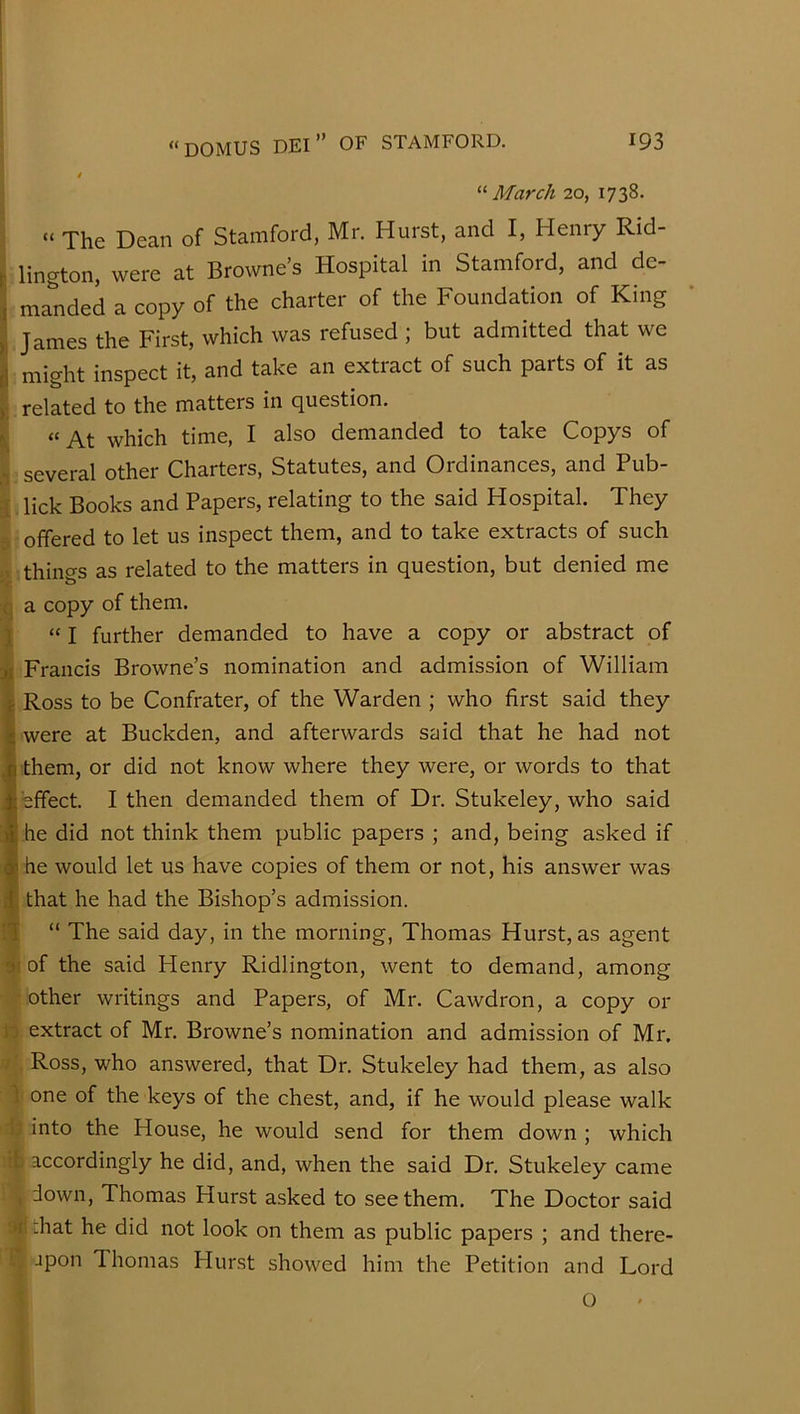 ‘■'■March 20, 1738. “ The Dean of Stamford, Mr. Hurst, and I, Henry Rid- I lington, were at Browne’s Hospital in Stamford, and de- , manded a copy of the charter of the Foundation of King James the First, which was refused ; but admitted that we I might inspect it, and take an extract of such parts of it as ) related to the matters in question. ^ “ At which time, I also demanded to take Copys of ■ several other Charters, Statutes, and Ordinances, and Pub- lick Books and Papers, relating to the said Hospital. They offered to let us inspect them, and to take extracts of such thino-s as related to the matters in question, but denied me to L a copy of them. 1 “ I further demanded to have a copy or abstract of jt Francis Browne’s nomination and admission of William \ Ross to be Confrater, of the Warden ; who first said they I were at Buckden, and afterwards sjjid that he had not (them, or did not know where they were, or words to that effect. I then demanded them of Dr. Stukeley, who said he did not think them public papers ; and, being asked if he would let us have copies of them or not, his answer was that he had the Bishop’s admission. “ The said day, in the morning, Thomas Hurst, as agent of the said Henry Ridlington, went to demand, among other writings and Papers, of Mr. Cawdron, a copy or to extract of Mr. Browne’s nomination and admission of Mr. f'. Ross, who answered, that Dr. Stukeley had them, as also 1 one of the keys of the chest, and, if he would please walk b into the House, he would send for them down ; which accordingly he did, and, when the said Dr. Stukeley came , down, Thomas Hurst asked to see them. The Doctor said 3^i that he did not look on them as public papers ; and there- [; jpon Thomas Hurst showed him the Petition and Lord O