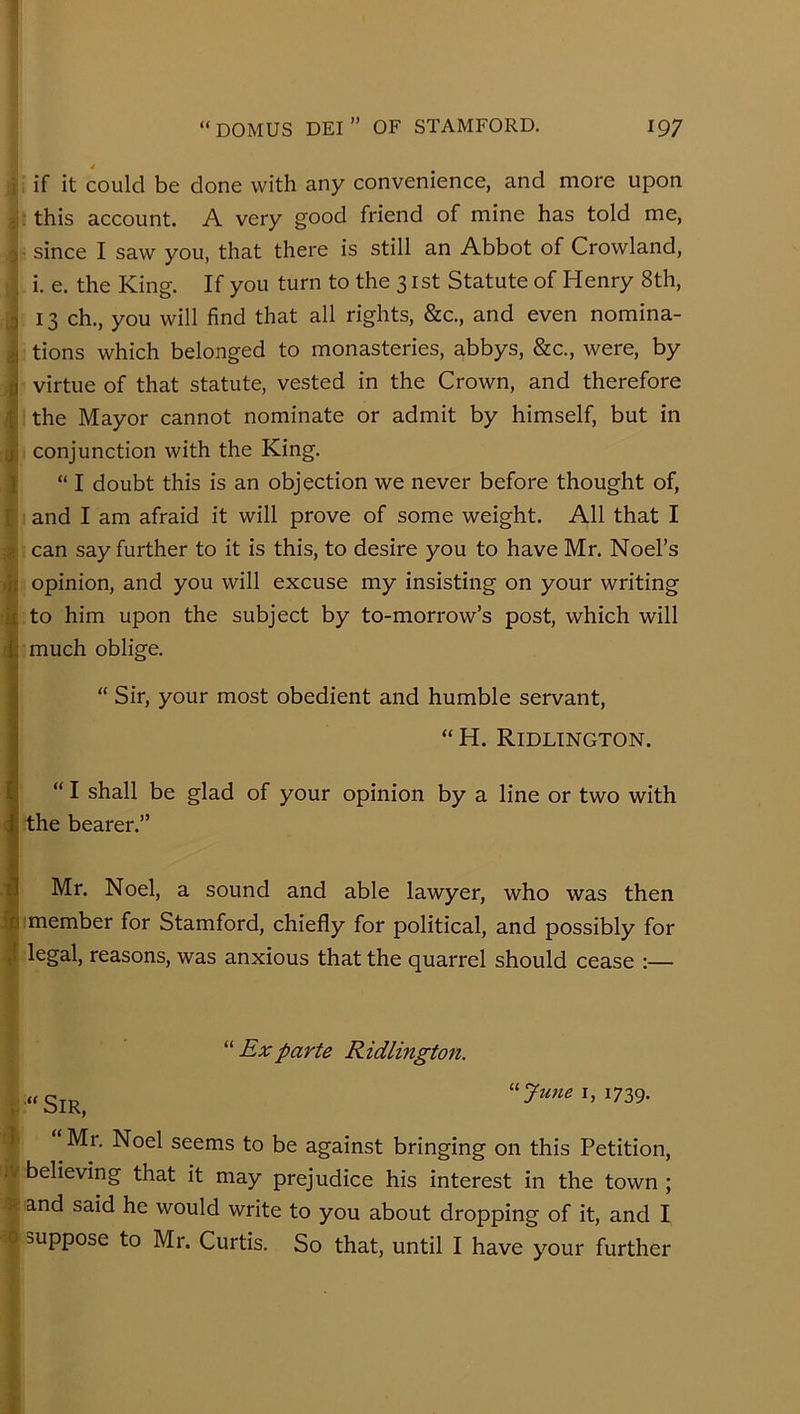 i if it could be done with any convenience, and more upon : this account. A very good friend of mine has told me, since I saw you, that there is still an Abbot of Crowland, i. e. the King. If you turn to the 3 ist Statute of Henry 8th, 3 13 ch., you will find that all rights, &c., and even nomina- >1 tions which belonged to monasteries, abbys, &c., were, by ti virtue of that statute, vested in the Crown, and therefore f the Mayor cannot nominate or admit by himself, but in ji conjunction with the King. I “I doubt this is an objection we never before thought of, I and I am afraid it will prove of some weight. All that I <> can say further to it is this, to desire you to have Mr. Noel’s opinion, and you will excuse my insisting on your writing if to him upon the subject by to-morrow’s post, which will f|; much oblige. 1“ Sir, your most obedient and humble servant, “ H. Ridltngton. “ I shall be glad of your opinion by a line or two with ; the bearer.” ■|l Mr. Noel, a sound and able lawyer, who was then ifi member for Stamford, chiefly for political, and possibly for J legal, reasons, was anxious that the quarrel should cease :— '' Ex parte Ridlington. 1739. I Mr. Noel seems to be against bringing on this Petition, iy believing that it may prejudice his interest in the town ; and said he would write to you about dropping of it, and I 0 suppose to Mr. Curtis. So that, until I have your further