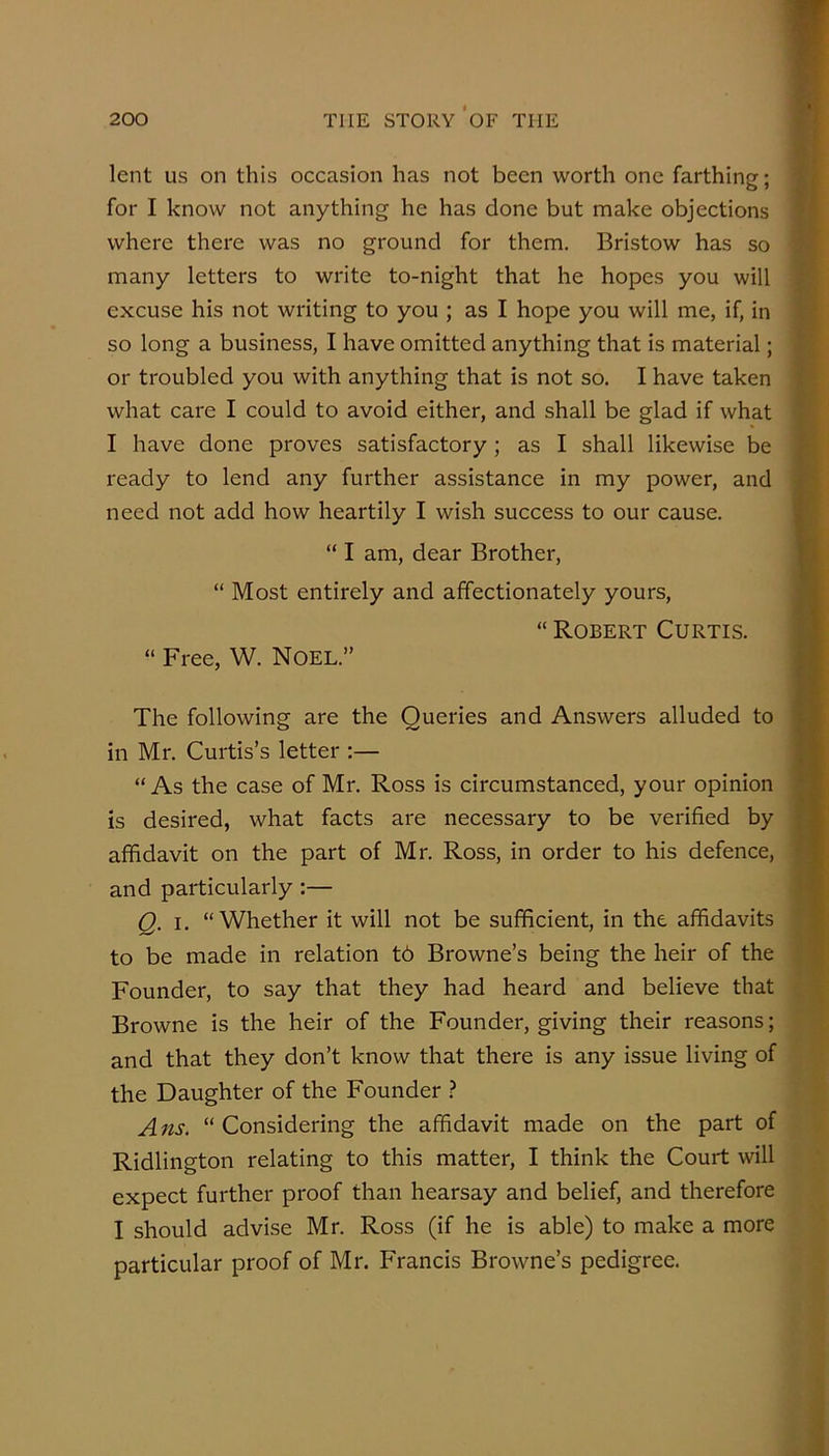 lent US on this occasion has not been worth one farthing; for I know not anything he has done but make objections where there was no ground for them. Bristow has so many letters to write to-night that he hopes you will excuse his not writing to you ; as I hope you will me, if, in so long a business, I have omitted anything that is material; or troubled you with anything that is not so. I have taken what care I could to avoid either, and shall be glad if what I have done proves satisfactory ; as I shall likewise be ready to lend any further assistance in my power, and need not add how heartily I wish success to our cause. “ I am, dear Brother, “ Most entirely and affectionately yours, “ Robert Curtis. “ Free, W. Noel.” The following are the Queries and Answers alluded to in Mr. Curtis’s letter :— “ As the case of Mr. Ross is circumstanced, your opinion is desired, what facts are necessary to be verified by affidavit on the part of Mr. Ross, in order to his defence, and particularly:— Q. I. “Whether it will not be sufficient, in the affidavits to be made in relation t6 Browne’s being the heir of the Founder, to say that they had heard and believe that Browne is the heir of the Founder, giving their reasons; and that they don’t know that there is any issue living of the Daughter of the Founder .? A ns. “ Considering the affidavit made on the part of Ridlington relating to this matter, I think the Court will expect further proof than hearsay and belief, and therefore I should advise Mr. Ross (if he is able) to make a more particular proof of Mr. Francis Browne’s pedigree.