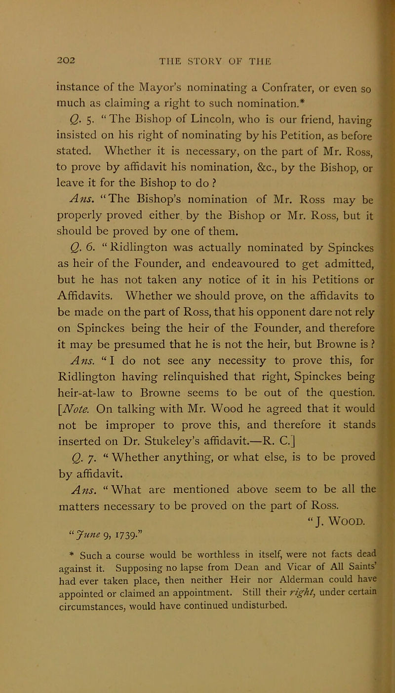 instance of the Mayor’s nominating a Confrater, or even so much as claiming a right to such nomination.* Q. 5. “ The Bishop of Lincoln, who is our friend, having insisted on his right of nominating by his Petition, as before stated. Whether it is necessary, on the part of Mr. Ross, to prove by affidavit his nomination, &c., by the Bishop, or leave it for the Bishop to do ? Ans. “The Bishop’s nomination of Mr. Ross may be properly proved either by the Bishop or Mr, Ross, but it should be proved by one of them. Q. 6. “ Ridlington was actually nominated by Spinckes as heir of the Founder, and endeavoured to get admitted, but he has not taken any notice of it in his Petitions or Affidavits, Whether we should prove, on the affidavits to be made on the part of Ross, that his opponent dare not rely on Spinckes being the heir of the Founder, and therefore it may be presumed that he is not the heir, but Browne is ? A ns. “ I do not see any necessity to prove this, for Ridlington having relinquished that right, Spinckes being heir-at-law to Browne seems to be out of the question. \Note. On talking with Mr. Wood he agreed that it would not be improper to prove this, and therefore it stands inserted on Dr. Stukeley’s affidavit.—R. C.] Q. 7. “ Whether anything, or what else, is to be proved by affidavit. Ans. “What are mentioned above seem to be all the matters necessary to be proved on the part of Ross. “J. Wood. ^^Jicne 9, 1739.” * Such a course would be worthless in itself, were not facts dead against it. Supposing no lapse from Dean and Vicar of All Saints’ had ever taken place, then neither Heir nor Alderman could have appointed or claimed an appointment. Still their right, under certain circumstances, would have continued undisturbed.