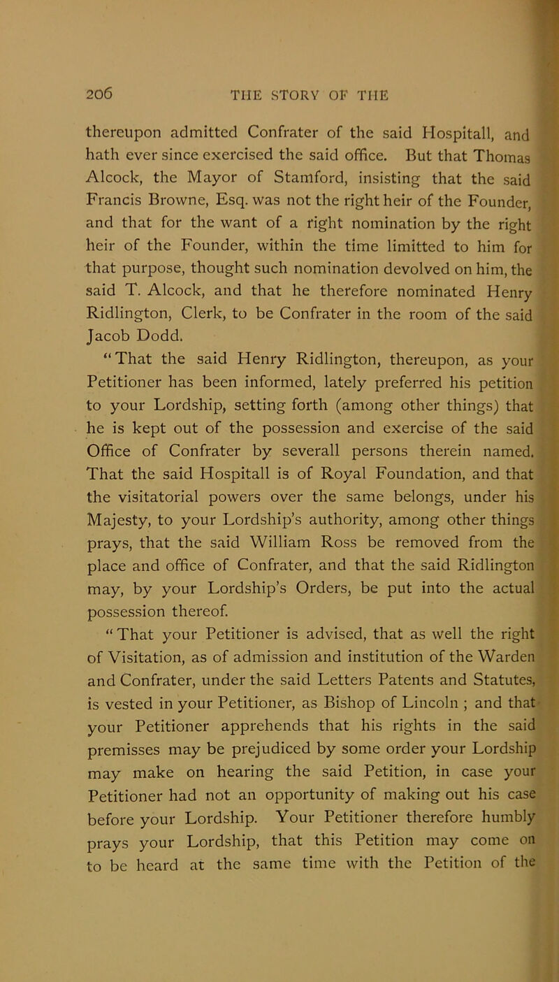 thereupon admitted Confrater of the said Hospitall, and hath ever since exercised the said office. But that Thomas Alcock, the Mayor of Stamford, insisting that the said Francis Browne, Esq. was not the right heir of the Founder, and that for the want of a right nomination by the right heir of the Founder, within the time limitted to him for that purpose, thought such nomination devolved on him, the said T. Alcock, and that he therefore nominated Henry Ridlington, Clerk, to be Confrater in the room of the said Jacob Dodd. “That the said Henry Ridlington, thereupon, as your Petitioner has been informed, lately preferred his petition to your Lordship, setting forth (among other things) that he is kept out of the possession and exercise of the said Office of Confrater by severall persons therein named. That the said Hospitall is of Royal Foundation, and that the visitatorial powers over the same belongs, under his Majesty, to your Lordship’s authority, among other things prays, that the said William Ross be removed from the place and office of Confrater, and that the said Ridlington may, by your Lordship’s Orders, be put into the actual possession thereof. “That your Petitioner is advised, that as well the right of Visitation, as of admission and institution of the Warden and Confrater, under the said Letters Patents and Statutes, is vested in your Petitioner, as Bishop of Lincoln ; and that your Petitioner apprehends that his rights in the said premisses may be prejudiced by some order your Lordship may make on hearing the said Petition, in case your Petitioner had not an opportunity of making out his case before your Lordship. Your Petitioner therefore humbly prays your Lordship, that this Petition may come on to be heard at the same time with the Petition of the
