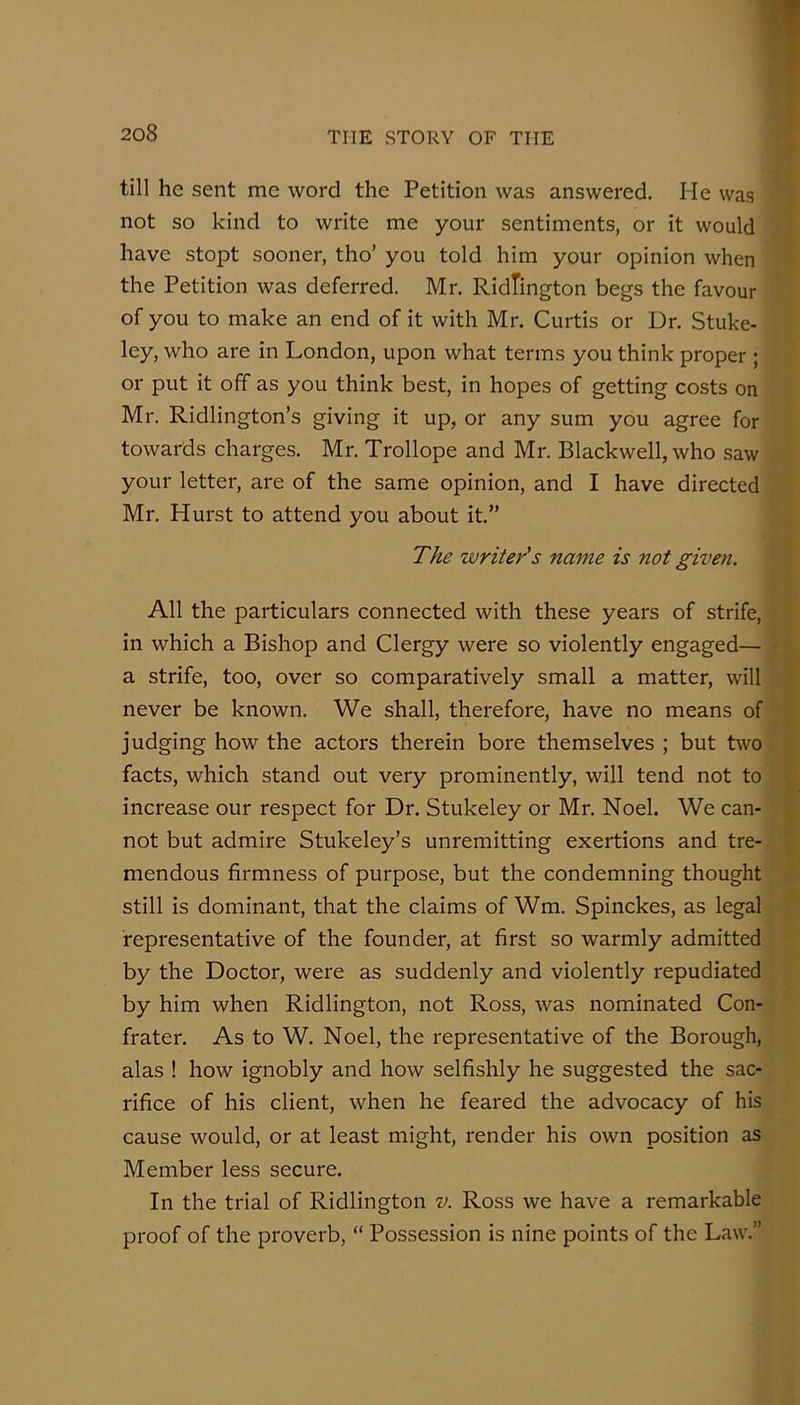 till he sent me word the Petition was answered. He was not so kind to write me your sentiments, or it would have stopt sooner, tho’ you told him your opinion when the Petition was deferred. Mr. RidTington begs the favour of you to make an end of it with Mr. Curtis or Dr. Stuke- ley, who are in London, upon what terms you think proper ; or put it off as you think best, in hopes of getting costs on Mr. Ridlington’s giving it up, or any sum you agree for towards charges. Mr. Trollope and Mr. Blackwell, who saw your letter, are of the same opinion, and I have directed Mr. Hurst to attend you about it,” The writer's name is not given. All the particulars connected with these years of strife, in which a Bishop and Clergy were so violently engaged— a strife, too, over so comparatively small a matter, will never be known. We shall, therefore, have no means of judging how the actors therein bore themselves ; but two facts, which stand out very prominently, will tend not to increase our respect for Dr. Stukeley or Mr. Noel. We can- not but admire Stukeley’s unremitting exertions and tre- mendous firmness of purpose, but the condemning thought still is dominant, that the claims of Wm. Spinckes, as legal representative of the founder, at first so warmly admitted by the Doctor, were as suddenly and violently repudiated by him when Ridlington, not Ross, was nominated Con- frater. As to W. Noel, the representative of the Borough, alas ! how ignobly and how selfishly he suggested the sac- rifice of his client, when he feared the advocacy of his cause would, or at least might, render his own position as Member less secure. In the trial of Ridlington v. Ross we have a remarkable proof of the proverb, “ Possession is nine points of the Law.”