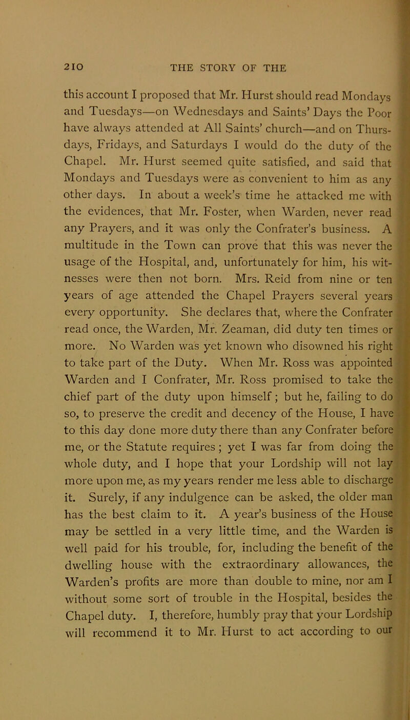 this account I proposed that Mr. Hurst should read Mondays and Tuesdays—on Wednesdays and Saints’ Days the Poor have always attended at All Saints’ church—and on Thurs- days, Fridays, and Saturdays I would do the duty of the Chapel. Mr. Hurst seemed quite satisfied, and said that Mondays and Tuesdays were as convenient to him as any other days. In about a week’s time he attacked me with the evidences, that Mr. Foster, when Warden, never read any Prayers, and it was only the Confrater’s business. A multitude in the Town can prove that this was never the usage of the Hospital, and, unfortunately for him, his wit- nesses were then not born. Mrs. Reid from nine or ten years of age attended the Chapel Prayers several years every opportunity. She declares that, where the Confrater read once, the Warden, Mr. Zeaman, did duty ten times or more. No Warden was yet known who disowned his right to take part of the Duty. When Mr. Ross was appointed Warden and I Confrater, Mr. Ross promised to take the chief part of the duty upon himself; but he, failing to do so, to preserve the credit and decency of the House, I have to this day done more duty there than any Confrater before me, or the Statute requires; yet I was far from doing the whole duty, and I hope that your Lordship will not lay more upon me, as my years render me less able to discharge it. Surely, if any indulgence can be asked, the older man has the best claim to it. A year’s business of the House may be settled in a very little time, and the Warden is well paid for his trouble, for, including the benefit of the dwelling house with the extraordinary allowances, the Warden’s profits are more than double to mine, nor am I without some sort of trouble in the Hospital, besides the Chapel duty. I, therefore, humbly pray that your Lordship will recommend it to Mr. Hurst to act according to our