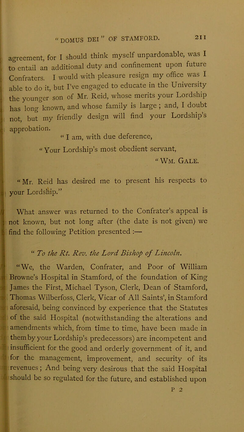 ( < agreement, for I should think myself unpardonable, was I to entail an additional duty and confinement upon future Confraters. I would with pleasure resign my office was I able to do it, but I’ve engaged to educate in the University the younger son of Mr. Reid, whose merits your Lordship has long known, and whose family is large ; and, I doubt not, but my friendly design will find your Lordship’s approbation. “ I am, with due deference, “ Your Lordship’s most obedient servant, “Wm. Gale. “ Mr. Reid has desired me to present his respects to your Lordship.” What answer was returned to the Confrater’s appeal is not known, but not long after (the date is not given) we find the following Petition presented :— “ To the Rt. Rev. the Lord Bishop of Lincoln. “We, the Warden, Confrater, and Poor of William Browne’s Hospital in Stamford, of the foundation of King James the First, Michael Tyson, Clerk, Dean of Stamford, Thomas Wilberfoss, Clerk, Vicar of All Saints’, in Stamford m aforesaid, being convinced by experience that the Statutes of the said Hospital (notwithstanding the alterations and amendments which, from time to time, have been made in It themby your Lordship’s predecessors) are incompetent and a insufficient for the good and orderly government of it, and » for the management, improvement, and security of its r; revenues; And being very desirous that the said Hospital j r should be so regulated for the future, and established upon P 2 ' 1 i