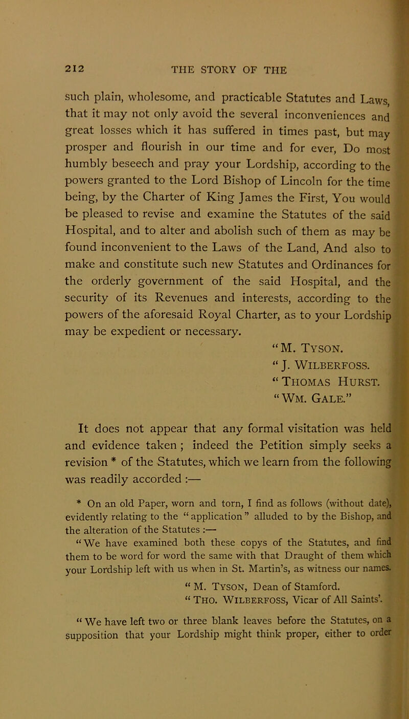 such plain, wholesome, and practicable Statutes and Laws, that it may not only avoid the several inconveniences and great losses which it has suffered in times past, but may prosper and flourish in our time and for ever. Do most humbly beseech and pray your Lordship, according to the powers granted to the Lord Bishop of Lincoln for the time being, by the Charter of King James the First, You would be pleased to revise and examine the Statutes of the said Hospital, and to alter and abolish such of them as may be found inconvenient to the Laws of the Land, And also to make and constitute such new Statutes and Ordinances for the orderly government of the said Hospital, and the security of its Revenues and interests, according to the powers of the aforesaid Royal Charter, as to your Lordship may be expedient or necessary. “M. Tyson. “ J. WiLBERFOSS. “Thomas Hurst. “Wm. Gale.” It does not appear that any formal visitation was held and evidence taken ; indeed the Petition simply seeks a revision * of the Statutes, which we learn from the following was readily accorded :— * On an old Paper, worn and torn, I find as follows (without date), evidently relating to the “ application ” alluded to by the Bishop, and the alteration of the Statutes ;— “We have examined both these copys of the Statutes, and find them to be word for word the same with that Draught of them which your Lordship left with us when in St. Martin’s, as witness our names. “ M. Tyson, Dean of Stamford. “ Tho. Wilberfoss, Vicar of All Saints’. “ We have left two or three blank leaves before the Statutes, on a supposition that your Lordship might think proper, either to order