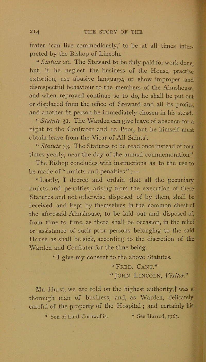 frater ‘can live commodiously,’ to be at all times inter- preted by the Bishop of Lincoln. “ Stat2ite 26. The Steward to be duly paid for work done but, if he neglect the business of the House, practise extortion, use abusive language, or show improper and disrespectful behaviour to the members of the Almshouse, and when reproved continue so to do, he shall be put out or displaced from the office of Steward and all its profits, and another fit person be immediately chosen in his stead. “ Statute 31. The Warden can give leave of absence for a night to the Confrater and 12 Poor, but he himself must obtain leave from the Vicar of All Saints’. “ Statute 33. The Statutes to be read once instead of four times yearly, near the day of the annual commemoration.” The Bishop concludes with instructions as to the use to be made of “ mulcts and penalties ” :— “ Lastly, I decree and ordain that all the pecuniary mulcts and penalties, arising from the execution of these Statutes and not otherwise disposed of by them, shall be received and kept by themselves in the common chest of the aforesaid Almshouse, to be laid out and disposed of, from time to time, as there shall be occasion, in the relief or assistance of such poor persons belonging to the said House as shall be sick, according to the discretion of the Warden and Confrater for the time being. “ I give my consent to the above Statutes. “Fred. Cant.* “John Lincoln, Visitor!' Mr. Hurst, we are told on the highest authority,! was a thorough man of business, and, as Warden, delicately careful of the property of the Hospital; and certainly his * Son of Lord Cornwallis. t See Harrod, 1765.