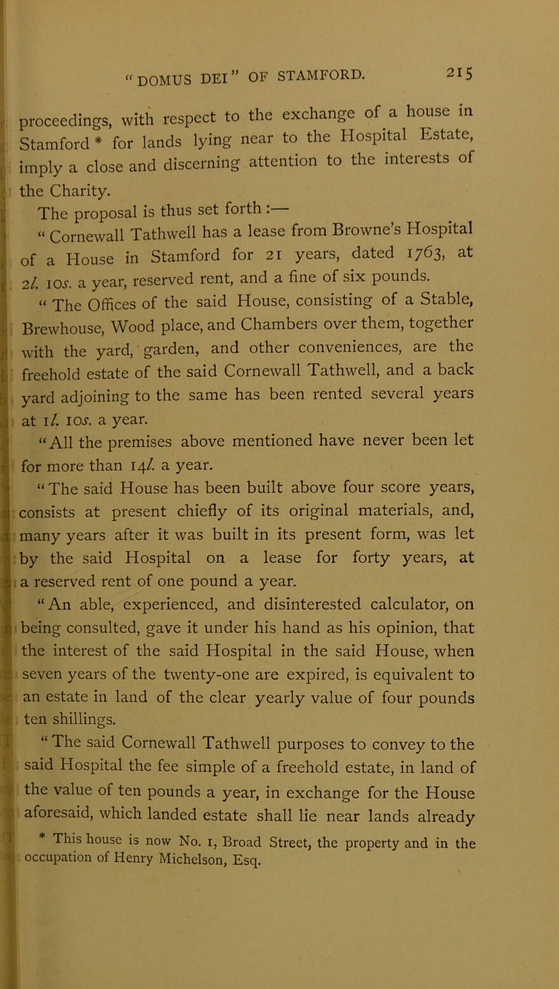 mm M - y proceedings, with respect to the exchange of a house m ; Stamford * for lands lying near to the Hospital Estate, i imply a close and discerning attention to the interests of ^ the Charity. I The proposal is thus set forth: ^ “ Cornewall Tathwell has a lease from Browne’s Hospital j! of a House in Stamford for 21 years, dated 1763, at ^ 'll. lOi. a year, reserved rent, and a fine of six pounds. • “ The Offices of the said House, consisting of a Stable, i‘ Brewhouse, Wood place, and Chambers over them, together il with the yard, garden, and other conveniences, are the i- freehold estate of the said Cornewall Tathwell, and a back if yard adjoining to the same has been rented several years A at i/. lOJ. a year. “All the premises above mentioned have never been let •E T 1 V for more than 14/. a year. “ The said House has been built above four score years, consists at present chiefly of its original materials, and, many years after it was built in its present form, was let by the said Hospital on a lease for forty years, at a reserved rent of one pound a year. “An able, experienced, and disinterested calculator, on being consulted, gave it under his hand as his opinion, that the interest of the said Hospital in the said House, when seven years of the twenty-one are expired, is equivalent to an estate in land of the clear yearly value of four pounds ten shillings. “ The said Cornewall Tathwell purposes to convey to the said Hospital the fee simple of a freehold estate, in land of the value of ten pounds a year, in exchange for the House aforesaid, which landed estate shall lie near lands already t * This house is now No. i, Broad Street, the property and in the occupation of Henry Michelson, Esq.