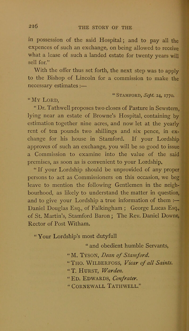 in possession of the said Hospital; and to pay all the expences of such an exchange, on being allowed to receive what a lease of such a landed estate for twenty years will sell for.” With the offer thus set forth, the next step was to apply to the Bishop of Lincoln for a commission to make the necessary estimates:— “ Stamford, Sept. 24, 1770. “ My Lord, “ Dr. Tathwell proposes two closes of Pasture in Sewstern, lying near an estate of Browne’s Hospital, containing by estimation together nine acres, and now let at the yearly rent of ten pounds two shillings and six pence, in ex- change for his house in Stamford. If your Lordship approves of such an exchange, you will be so good to issue a Commission to examine into the value of the said premises, as soon as is convenient to your Lordship, “ If your Lordship should be unprovided of any proper persons to act as Commissioners on this occasion, we beg ■ leave to mention the following Gentlemen in the neigh- bourhood, as likely to understand the matter in question, and to give your Lordship a true information of them :— Daniel Douglas Esq., of Falkingham ; George Lucas Esq., of St. Martin’s, Stamford Baron ; The Rev. Daniel Downe, ^ Rector of Post Witham. I “ Your Lordship’s most dutyfull “ and obedient humble Servants, “M. Tyson, Dea7t of Stamford. “Tho. Wilberfoss, Vicar of all Saints. “T. Hurst, Warden. “ Ed. Edwards, Confrater. “ CORNEWALL TaTHWELL.”