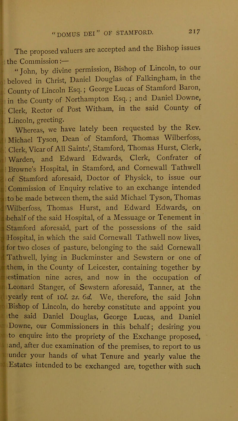 r The proposed valuers are accepted and the Bishop issues ; the Commission:— ' “ John, by divine permission, Bishop of Lincoln, to our 0 beloved in Christ, Daniel Douglas of Falkingham, in the t County of Lincoln Esq.; George Lucas of Stamford Baron, in the County of Northampton Esq. ; and Daniel Downe, ,1 Clerk, Rector of Post Witham, in the said County of a Lincoln, greeting. ^ Whereas, we have lately been requested by the Rev. 1 Michael Tyson, Dean of Stamford, Thomas Wilberfoss, ^ Clerk, Vicar of All Saints’, Stamford, Thomas Hurst, Clerk, « Warden, and Edward Edwards, Clerk, Confrater of ^ Browne’s Hospital, in Stamford, and Cornewall Tathwell !of Stamford aforesaid. Doctor of Physick, to issue our Commission of Enquiry relative to an exchange intended to be made between them, the said Michael Tyson, Thomas Wilberfoss, Thomas Hurst, and Edward Edwards, on behalf of the said Hospital, of a Messuage or Tenement in Stamford aforesaid, part of the possessions of the said Hospital, in which the said Cornewall Tathwell now lives, for two closes of pasture, belonging to the said Cornewall Tathwell, lying in Buckminster and Sewstern or one of them, in the County of Leicester, containing together by ^=estimation nine acres, and now in the occupation of ;ii Leonard Stanger, of Sewstern aforesaid. Tanner, at the ^1 yearly rent of 10/. 2s. 6d. We, therefore, the said John rc Bishop of Lincoln, do hereby constitute and appoint you H the said Daniel Douglas, George Lucas, and Daniel n Downe, our Commissioners in this behalf; desiring you 'f' to enquire into the propriety of the Exchange proposed, s and, after due examination of the premises, to report to us 1. under your hands of what Tenure and yearly value the jJ Estates intended to be exchanged are, together with such