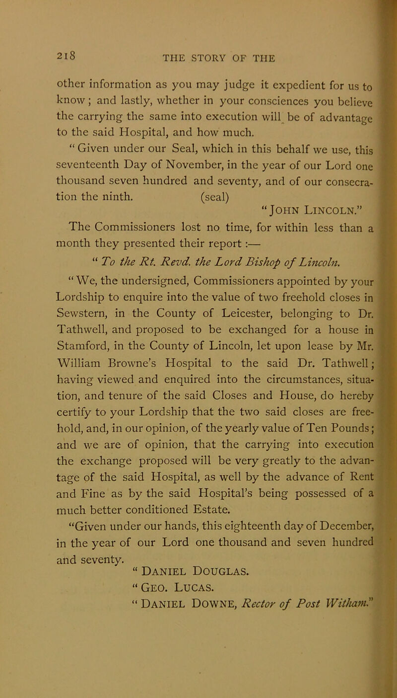 Other information as you may judge it expedient for us to know ; and lastly, whether in your consciences you believe the carrying the same into execution will be of advantage to the said Hospital, and how much. “ Given under our Seal, which in this behalf we use, this seventeenth Day of November, in the year of our Lord one thousand seven hundred and seventy, and of our consecra- tion the ninth. (seal) “JopiN Lincoln.” The Commissioners lost no time, for within less than a month they presented their report:— To the Rt. Revd. the Lord Bishop of Lincoln. “We, the undersigned. Commissioners appointed by your Lordship to enquire into the value of two freehold closes in Sewstern, in the County of Leicester, belonging to Dr. Tathwell, and proposed to be exchanged for a house in Stamford, in the County of Lincoln, let upon lease by Mr. William Browne's Hospital to the said Dr. Tathwell; having viewed and enquired into the circumstances, situa- tion, and tenure of the said Closes and House, do hereby certify to your Lordship that the two said closes are free- hold, and, in our opinion, of the yearly value of Ten Pounds; and we are of opinion, that the carrying into execution the exchange proposed will be very greatly to the advan- tage of the said Hospital, as well by the advance of Rent and Fine as by the said Hospital’s being possessed of a much better conditioned Estate. “Given under our hands, this eighteenth day of December, in the year of our Lord one thousand and seven hundred and seventy. “ Daniel Douglas. “Geo. Lucas. “ Daniel Downe, Rector of Post Witham.