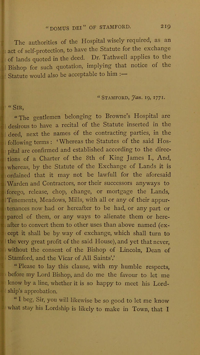 r The authorities of the Hospital wisely required, as an act of self-protection, to have the Statute for the exchange I of lands quoted in the deed. Dr. Tathwell applies to the ii Bishop for such quotation, implying that notice of the )j' Statute would also be acceptable to him . “ Stamford, Jan. 19, 1771. [j “Sir, 1 “The gentlemen belonging to Browne’s Hospital are ti desirous to have a recital of the Statute inserted in the b deed, next the names of the contracting parties, in the •q following terms : ‘ Whereas the Statutes of the said Hos- I pital are confirmed and established according to the direc- I tions of a Charter of the 8th of King James I., And, whereas, by the Statute of the Exchange of Lands it is ordained that it may not be lawfull for the aforesaid Warden and Contractors, nor their successors anyways to forego, release, chop, change, or mortgage the Lands, Tenements, Meadows, Mills, with all or any of their appur- tenances now had or hereafter to be had, or any part or parcel of them, or any ways to alienate them or here- after to convert them to other uses than above named (ex- I cept it shall be by way of exchange, which shall turn to y the very great profit of the said House), and yet that never, ;)i without the consent of the Bishop of Lincoln, Dean of n Stamford, and the Vicar of All Saints’.’ 1 “ Please to lay this clause, with my humble respects, n before my Lord Bishop, and do me the favour to let me i know by a line, whether it is so happy to meet his Lord- s' ship’s approbation. I “I beg. Sir, you will likewise be so good to let me know J what stay his Lordship is likely to make in Town, that I