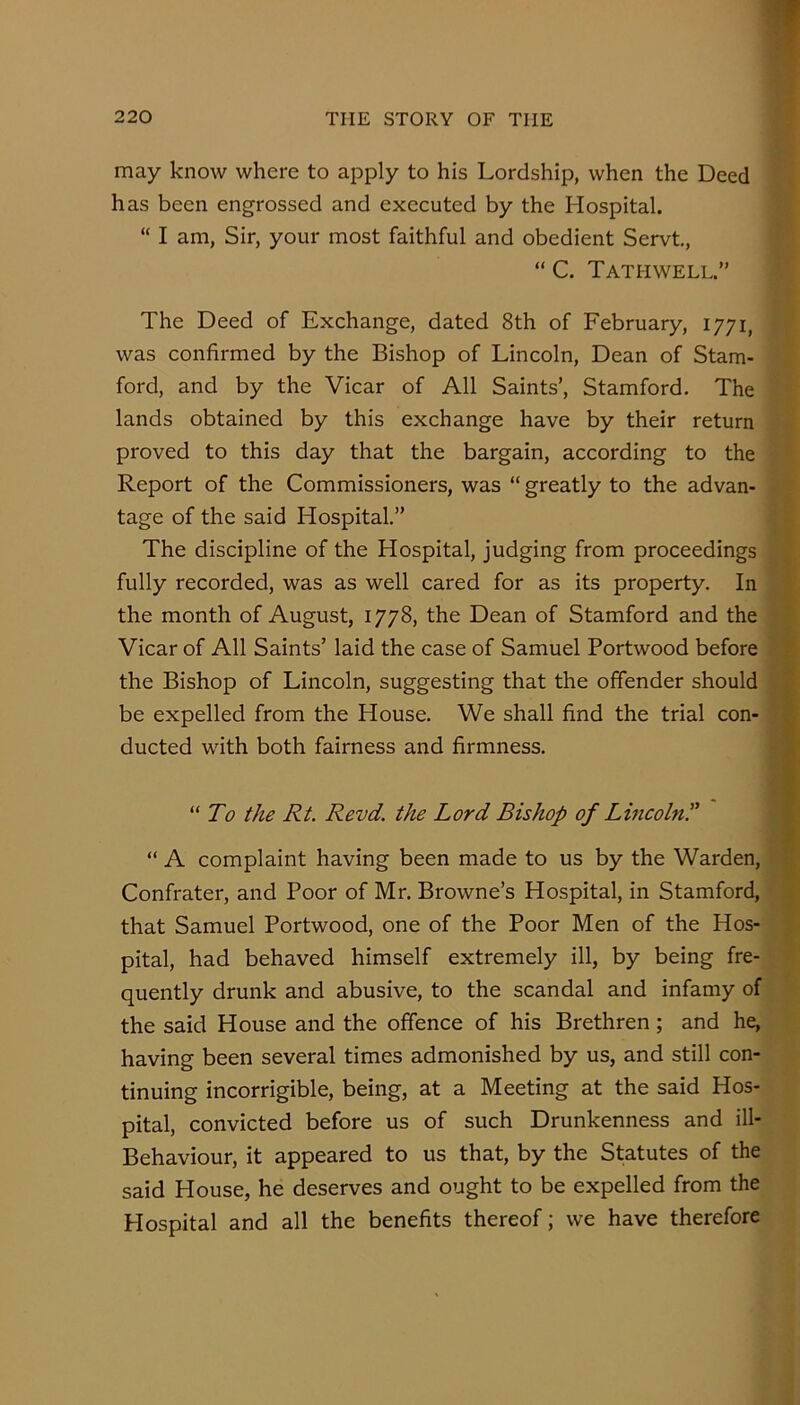 may know where to apply to his Lordship, when the Deed has been engrossed and executed by the Hospital. “ I am, Sir, your most faithful and obedient Servt, “ C. Tathwell.” The Deed of Exchange, dated 8th of February, 1771, was confirmed by the Bishop of Lincoln, Dean of Stam- ; ford, and by the Vicar of All Saints’, Stamford. The 7 lands obtained by this exchange have by their return t proved to this day that the bargain, according to the ; ■ Report of the Commissioners, was “greatly to the advan- - - tage of the said Hospital.”  % The discipline of the Hospital, judging from proceedings fully recorded, was as well cared for as its property. In • the month of August, 1778, the Dean of Stamford and the Vicar of All Saints’ laid the case of Samuel Portwood before the Bishop of Lincoln, suggesting that the offender should i be expelled from the House. We shall find the trial con- « ducted with both fairness and firmness. “ To the Rt. Revd. the Lord Bishop of Lincoln^ 9 “ A complaint having been made to us by the Warden, Confrater, and Poor of Mr. Browne’s Hospital, in Stamford, I that Samuel Portwood, one of the Poor Men of the Hos- s pital, had behaved himself extremely ill, by being fre- quently drunk and abusive, to the scandal and infamy of the said House and the offence of his Brethren; and he, having been several times admonished by us, and still con- tinuing incorrigible, being, at a Meeting at the said Hos- pital, convicted before us of such Drunkenness and ill- Behaviour, it appeared to us that, by the Statutes of the said House, he deserves and ought to be expelled from the Hospital and all the benefits thereof; we have therefore
