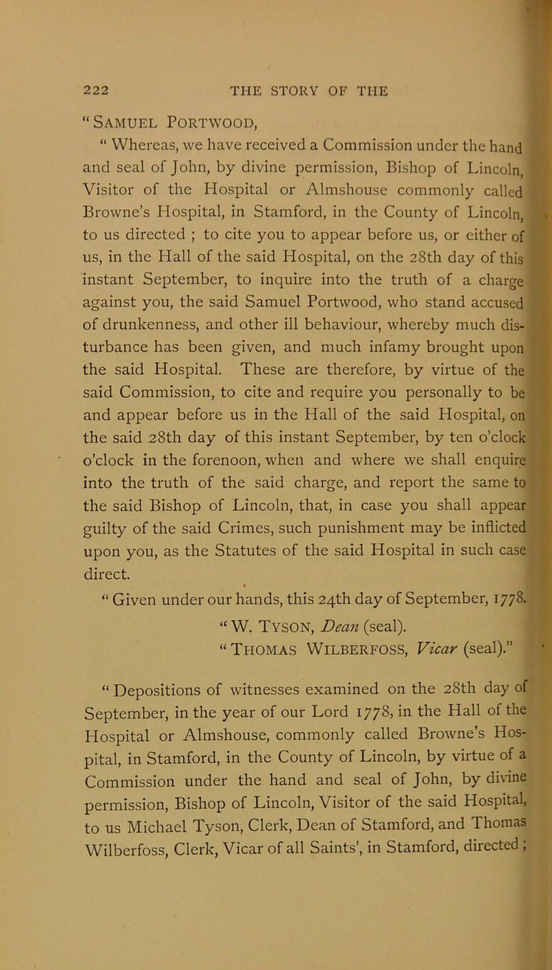 “Samuel Portwood, “ Whereas, we have received a Commission under the hand and seal of John, by divine permission. Bishop of Lincoln, Visitor of the Hospital or Almshouse commonly called Browne’s Hospital, in Stamford, in the County of Lincoln, to us directed ; to cite you to appear before us, or either of us, in the Hall of the said Hospital, on the 28th day of this instant September, to inquire into the truth of a charge against you, the said Samuel Portwood, who stand accused of drunkenness, and other ill behaviour, whereby much dis- turbance has been given, and much infamy brought upon the said Hospital. These are therefore, by virtue of the said Commission, to cite and require you personally to be and appear before us in the Hall of the said Hospital, on the said 28th day of this instant September, by ten o’clock o’clock in the forenoon, when and where we shall enquire into the truth of the said charge, and report the same to the said Bishop of Lincoln, that, in case you shall appear guilty of the said Crimes, such punishment may be inflicted upon you, as the Statutes of the said Hospital in such case direct. % “ Given under our hands, this 24th day of September, 1778. “ W. Tyson, (seal). “ Thomas Wilberfoss, Fuar (seal).” “ Depositions of witnesses examined on the 28th day of September, in the year of our Lord 1778, in the Hall of the Hospital or Almshouse, commonly called Browne’s Hos- pital, in Stamford, in the County of Lincoln, by virtue of a Commission under the hand and seal of John, by divine permission. Bishop of Lincoln, Visitor of the said Hospital, to us Michael Tyson, Clerk, Dean of Stamford, and Thomas Wilberfoss, Clerk, Vicar of all Saints’, in Stamford, directed ;