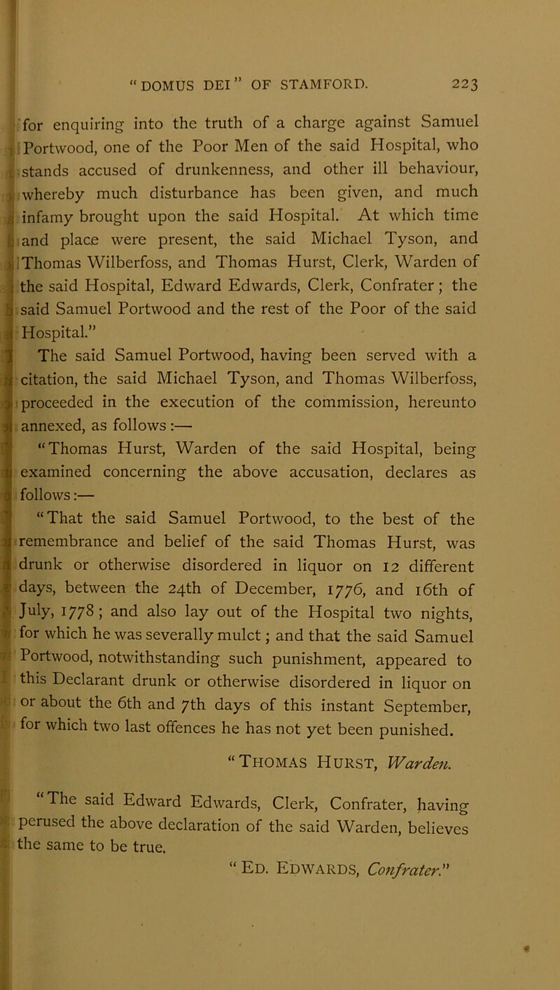 ■for enquiring into the truth of a charge against Samuel 1 Portwood, one of the Poor Men of the said Hospital, who i -stands accused of drunkenness, and other ill behaviour, ) whereby much disturbance has been given, and much s infamy brought upon the said Hospital. At which time b and place were present, the said Michael Tyson, and )i Thomas Wilberfoss, and Thomas Hurst, Clerk, Warden of ! the said Hospital, Edward Edwards, Clerk, Confrater; the said Samuel Portwood and the rest of the Poor of the said 4 Hospital.” i The said Samuel Portwood, having been served with a j| citation, the said Michael Tyson, and Thomas Wilberfoss, I proceeded in the execution of the commission, hereunto J annexed, as follows :— I “Thomas Hurst, Warden of the said Hospital, being i examined concerning the above accusation, declares as < follows:— “That the said Samuel Portwood, to the best of the j remembrance and belief of the said Thomas Hurst, was ( drunk or otherwise disordered in liquor on 12 different I days, between the 24th of December, 1776, and i6th of July, 1778; and also lay out of the Hospital two nights, ■« for which he was severally mulct; and that the said Samuel Portwood, notwithstanding such punishment, appeared to I this Declarant drunk or otherwise disordered in liquor on or about the 6th and 7th days of this instant September, for which two last offences he has not yet been punished. “Thomas Hurst, Warden. The said Edward Edwards, Clerk, Confrater, having perused the above declaration of the said Warden, believes ^ the same to be true. “ Ed. Edwards, Confrater:'