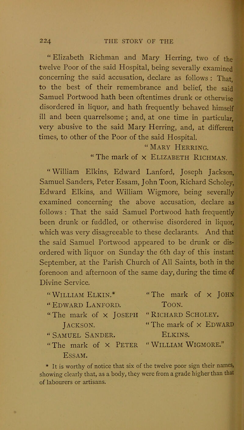 “ Elizabeth Richman and Mary Herring, two of the twelve Poor of the said Hospital, being severally examined concerning the said accusation, declare as follows : That, to the best of their remembrance and belief, the said Samuel Portwood hath been oftentimes drunk or otherwise disordered in liquor, and hath frequently behaved himself ill and been quarrelsome ; and, at one time in particular, very abusive to the said Mary Herring, and, at different times, to other of the Poor of the said Hospital. “ Mary Herring. “ The mark of x Elizabeth Richman. “William Elkins, Edward Lanford, Joseph Jackson, Samuel Sanders, Peter Essam, John Toon, Richard Scholey, Edward Elkins, and William Wigmore, being severally examined concerning the above accusation, declare as follows ; That the said Samuel Portwood hath frequently been drunk or fuddled, or otherwise disordered in liquor, which was very disagreeable to these declarants. And that the said Samuel Portwood appeared to be drunk or dis- ordered with liquor on Sunday the 6th day of this instant September, at the Parish Church of All Saints, both in the forenoon and afternoon of the same day, during the time of Divine Service. William Elkin.* Edward Lanford. The mark of x JOSEPH Jackson. Samuel Sander. The mark of X Peter Essam. “The mark of x JOHN Toon. “ Richard Scholey. “ The mark of x Edward Elkins. “ William Wigmore.” * It is worthy of notice that six of the twelve poor sign their names, showing clearly that, as a body, they were from a grade higher than that of labourers or artisans.