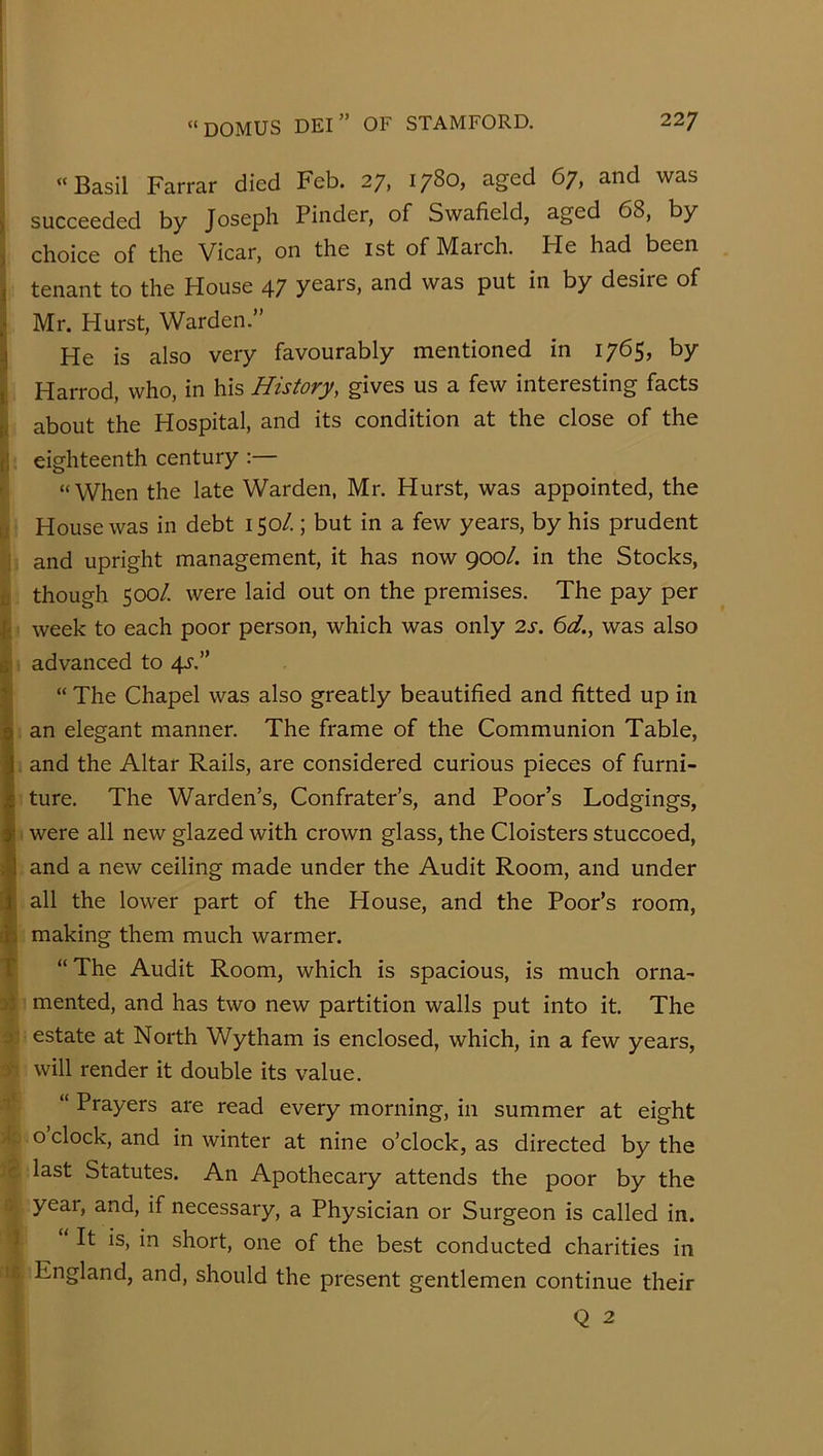 j “Basil Farrar died Feb. 27, 1780, aged 67, and was I succeeded by Joseph Finder, of Swafield, aged 68, by ^ choice of the Vicar, on the ist of March. He had been j tenant to the House 47 years, and was put in by desire of I Mr. Hurst, Warden.” He is also very favourably mentioned in 1765, by Harrod, who, in his History, gives us a few interesting facts ( about the Hospital, and its condition at the close of the \\ eighteenth century ' “When the late Warden, Mr. Hurst, was appointed, the [J House was in debt 150/.; but in a few years, by his prudent ! and upright management, it has now 900/. in the Stocks, D though 500/. were laid out on the premises. The pay per i; week to each poor person, which was only 2s. 6d., was also (advanced to 4^.” “ The Chapel was also greatly beautified and fitted up in an elegant manner. The frame of the Communion Table, and the Altar Rails, are considered curious pieces of furni- ture. The Warden’s, Confrater’s, and Poor’s Lodgings, . were all new glazed with crown glass, the Cloisters stuccoed, and a new ceiling made under the Audit Room, and under all the lower part of the House, and the Poor’s room, making them much warmer. T “The Audit Room, which is spacious, is much orna- mented, and has two new partition walls put into it. The y estate at North Wytham is enclosed, which, in a few years, ■t will render it double its value. t‘ “ Prayers are read every morning, in summer at eight o clock, and in winter at nine o’clock, as directed by the c last Statutes. An Apothecary attends the poor by the year, and, if necessary, a Physician or Surgeon is called in. 3 It is, in short, one of the best conducted charities in t£ England, and, should the present gentlemen continue their