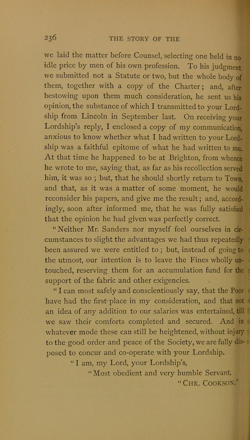 we laid the matter before Counsel, selecting one held in no idle price by men of his own profession. To his judgment we submitted not a Statute or two, but the whole body of them, together with a copy of the Charter; and, after bestowing upon them much consideration, he sent us his opinion, the substance of which I transmitted to your Lord- ship from Lincoln in September last. On receiving your Lordship’s reply, I enclosed a copy of my communication, anxious to know whether what I had written to your Lord- ship was a faithful epitome of what he had written to me. At that time he happened to be at Brighton, from whence he wrote to me, saying that, as far as his recollection served him, it was so ; but, that he should shortly return to Town, and that, as it was a matter of some moment, he would reconsider his papers, and give me the result; and, accord- ingly, soon after informed me, that he was fully satisfied that the opinion he had given was perfectly correct. “Neither Mr. Sanders nor myself feel ourselves in cir- cumstances to slight the advantages we had thus repeatedly been assured we were entitled to ; but, instead of going to the utmost, our intention is to leave the Fines wholly un- touched, reserving them for an accumulation fund for the support of the fabric and other exigencies. “ I can most safely and conscientiously say, that the Poor have had the first- place in my consideration, and that not an idea of any addition to our salaries was entertained, till we saw their comforts completed and secured. And in whatever mode these can still be heightened, without injury to the good order and peace of the Society, we are fully dis- posed to concur and co-operate with your Lordship. “ I am, my Lord, your Lordship’s, “ Most obedient and very humble Servant, “ Chr. Cookson.