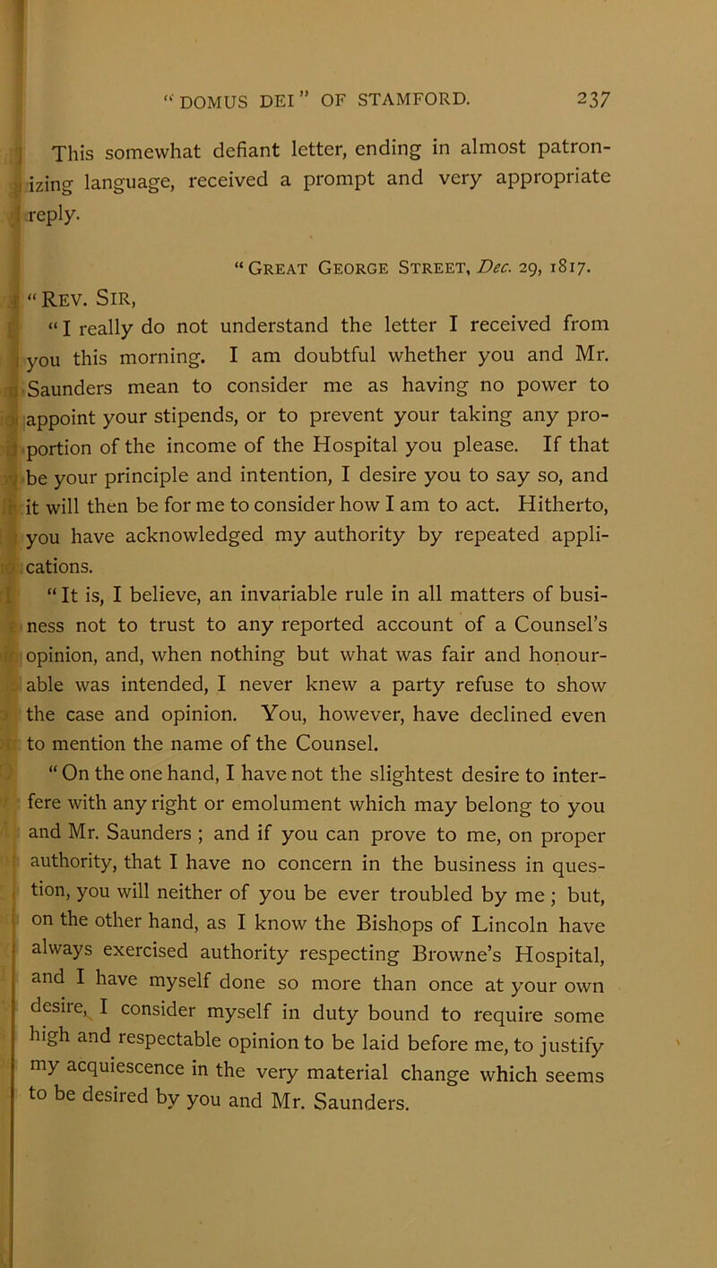 I ( 1 This somewhat defiant letter, ending in almost patron- izing language, received a prompt and very appropriate /I -reply. ] “Great George Street, Dec. 29, 1817. 1“ Rev. Sir, “ I really do not understand the letter I received from you this morning. I am doubtful whether you and Mr. 'Saunders mean to consider me as having no power to appoint your stipends, or to prevent your taking any pro- portion of the income of the Hospital you please. If that 'be your principle and intention, I desire you to say so, and it will then be for me to consider how I am to act. Hitherto, you have acknowledged my authority by repeated appli- .cations. “ It is, I believe, an invariable rule in all matters of busi- e ness not to trust to any reported account of a Counsel’s •in opinion, and, when nothing but what was fair and honour- s. able was intended, I never knew a party refuse to show D the case and opinion. You, however, have declined even )r: to mention the name of the Counsel. 0 “ On the one hand, I have not the slightest desire to inter- ■r fere with any right or emolument which may belong to you and Mr. Saunders ; and if you can prove to me, on proper ( authority, that I have no concern in the business in ques- , tion, you will neither of you be ever troubled by me ; but, on the other hand, as I know the Bishops of Lincoln have always exercised authority respecting Browne’s Hospital, and I have myself done so more than once at your own desire,^ I consider myself in duty bound to require some high and respectable opinion to be laid before me, to justify my acquiescence in the very material change which seems to be desired by you and Mr. Saunders.