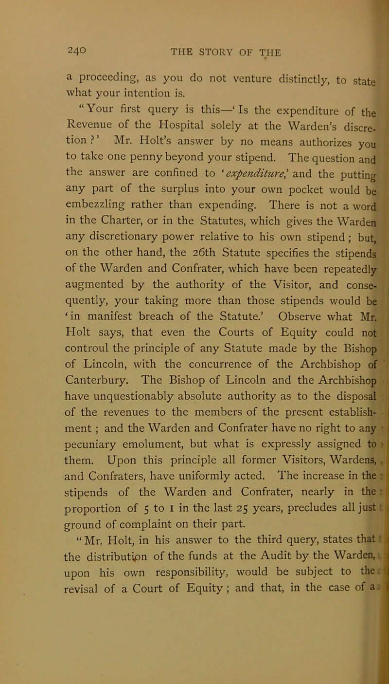 a proceeding, as you do not venture distinctly, to state what your intention is. “Your first query is this—‘ Is the expenditure of the Revenue of the Hospital solely at the Warden’s discre- tion.?’ Mr. Holt’s answer by no means authorizes you to take one penny beyond your stipend. The question and the answer are confined to 'expenditure^ and the putting any part of the surplus into your own pocket would be embezzling rather than expending. There is not a word in the Charter, or in the Statutes, which gives the Warden any discretionary power relative to his own stipend; but, on the other hand, the 26th Statute specifies the stipends of the Warden and Confrater, which have been repeatedly augmented by the authority of the Visitor, and conse- quently, your taking more than those stipends would be ‘in manifest breach of the Statute.’ Observe what Mr. Holt says, that even the Courts of Equity could not controul the principle of any Statute made by the Bishop of Lincoln, with the concurrence of the Archbishop of Canterbury. The Bishop of Lincoln and the Archbishop have unquestionably absolute authority as to the disposal of the revenues to the members of the present establish- | ment; and the Warden and Confrater have no right to any '; pecuniary emolument, but what is expressly assigned to ' them. Upon this principle all former Visitors, Wardens, , ^ and Confraters, have uniformly acted. The increase in the : ^ stipends of the Warden and Confrater, nearly in the; { proportion of 5 to i in the last 25 years, precludes all just: f ground of complaint on their part. j “ Mr. Holt, in his answer to the third query, states that t i the distributipn of the funds at the Audit by the Warden,s. ■ r- I upon his own responsibility, would be subject to the!:| revisal of a Court of Equity; and that, in the case of a.
