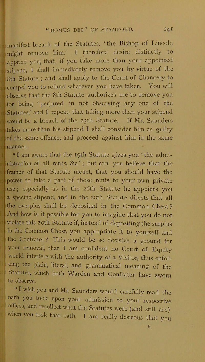 .'I. ;c x; lit >1 4 4 ■4 I r,T 3f [3 3' 0 manifest breach of the Statutes, ‘ the Bishop of Lincoln might remove him.’ I therefore desire distinctly to apprize you, that, if you take more than your appointed stipend, I shall immediately remove you by virtue of the 8th Statute ; and shall apply to the Court of Chancery to compel you to refund whatever you have taken. You will observe that the 8th Statute authorizes me to remove you for being ‘perjured in not observing any one of the Statutes,’ and I repeat, that taking more than your stipend would be a breach of the 25th Statute. If Mr. Saunders takes more than his stipend I shall consider him as guilty of the same offence, and proceed against him in the same manner. “I am aware that the 19th Statute gives you ‘the admi- nistration of all rents, &c.’ ; but can you believe that the framer of that Statute meant, that you should have the power to take a part of those rents to your own private use ; especially as in the 26th Statute he appoints you a specific stipend, and in the 20th Statute directs that all the overplus shall be deposited in the Common Chest ? And how is it possible for you to imagine that you do not violate this 20th Statute if, instead of depositing the surplus in the Common Chest, you appropriate it to yourself and the Confrater? This would be so decisive a ground for your removal, that I am confident no Court of Equity would interfere with the authority of a Visitor, thus enfor- cing the plain, literal, and grammatical meaning of the Statutes, which both Warden and Confrater have sworn to observe. ‘ I wish you and Mr. Saunders would carefully read the oath you took upon your admission to your respective offices, and recollect what the Statutes were (and still are) when you took that oath. I am really desirous that you R