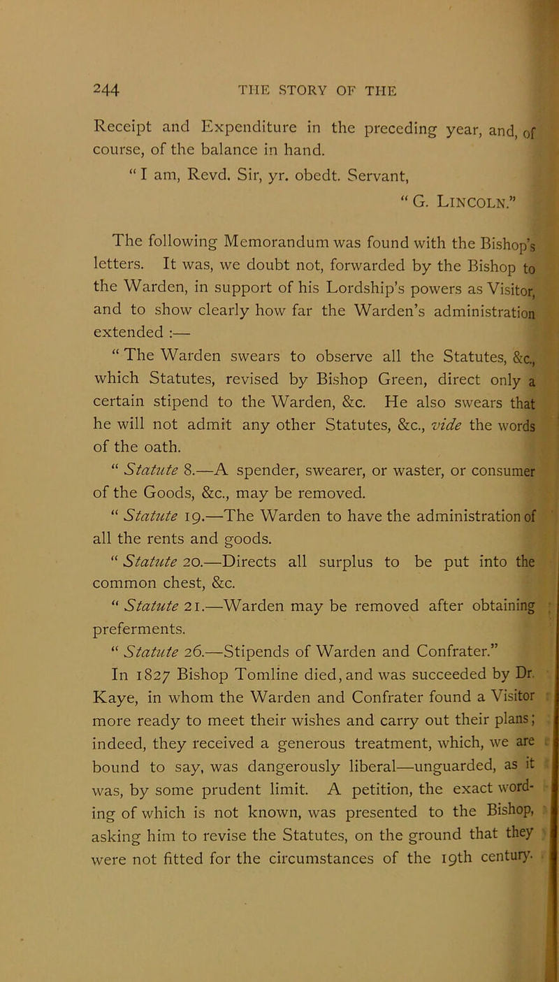 Receipt and Expenditure in the preceding year, and, of course, of the balance in hand. “ I am, Revd. Sir, yr. obedt. Servant, “ G. Lincoln.” The following Memorandum was found with the Bishop’s letters. It was, we doubt not, forwarded by the Bishop to the Warden, in support of his Lordship’s powers as Visitor, and to show clearly how far the Warden’s administration extended :— “ The Warden swears to observe all the Statutes, &c., which Statutes, revised by Bishop Green, direct only a certain stipend to the Warden, &c. He also swears that he will not admit any other Statutes, &c., vide the words of the oath. “ Statute 8.—A spender, swearer, or waster, or consumer of the Goods, &c., may be removed. “ Statute 19.—The Warden to have the administration of all the rents and goods. “ Statute 20.—Directs all surplus to be put into the common chest, &c. “ Statute 21.—Warden may be removed after obtaining preferments. “ Statute 26.—Stipends of Warden and Confrater.” In 1827 Bishop Tomline died, and was succeeded by Dr. Kaye, in whom the Warden and Confrater found a Visitor more ready to meet their wishes and carry out their plans; indeed, they received a generous treatment, which, we are bound to say, was dangerously liberal—unguarded, as it was, by some prudent limit. A petition, the exact word- ing of which is not known, was presented to the Bishop, asking him to revise the Statutes, on the ground that they were not fitted for the circumstances of the 19th centur>^