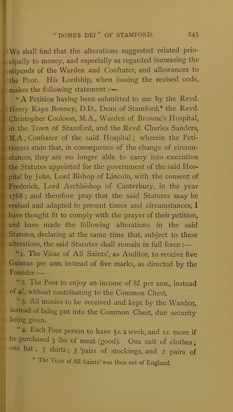 -i \ We shall find that the alterations suggested related prin- . cipally to money, and especially as regarded increasing the j stipends of the Warden and Confrater, and allowances to ;the Poor. His Lordship, when issuing the revised code, makes the following statement:— “ A Petition having been submitted to me by the Revd. i Henry Kaye Bonney, D.D., Dean of Stamford,* the Revd. .Christopher Cookson, M.A., Warden of Browne’s Hospital, in the Town of Stamford, and the Revd. Charles Sanders, !M.A., Confrater of the said Hospital; wherein the Peti- : tioners state that, in consequence of the change of circum- : stances, they are no longer able to carry into execution the Statutes appointed for the government of the said Hos- . pital by John, Lord Bishop of Lincoln, with the consent of : Frederick, Lord Archbishop of Canterbury, in the year : 1768 ; and therefore pray that the said Statutes may be revised and adapted to present times and circumstances, I 1 have thought fit to comply with the prayer of their petition, i and have made the following alterations in the said ! Statutes, declaring at the same time that, subject to these . alterations, the said Statutes shall remain in full force :— “ I. The Vicar of All Saints’, as Auditor, to receive five ; Guineas per ann. instead of five marks, as directed by the Founder :— “ 2. The Poor to enjoy an income of 8/. per ann., instead : of 4/., without contributing to the Common Chest. “ 3. All monies to be received and kept by the Warden, instead of being put into the Common Chest, due security being given. 4. Each Poor person to have 5^. a week, and u. more if he purchased 3 lbs. of meat (good). One suit of clothes; i one hat; 3 shirts ; 3 ’pairs of stockings, and 2 pairs of The Vicar of All Saints’ was then out of England,