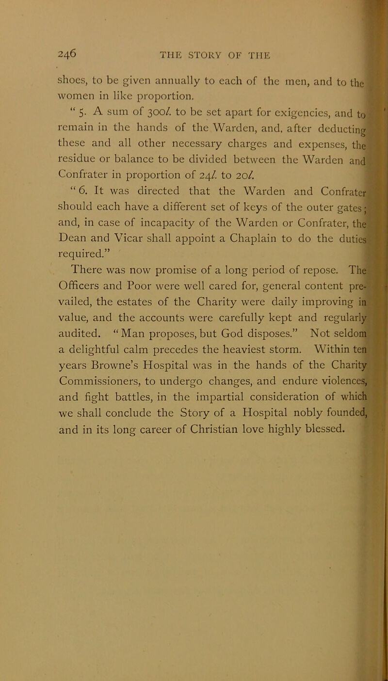 shoes, to be given annually to each of the men, and to the women in like proportion. “ 5. A sum of 300/. to be set apart for exigencies, and to remain in the hands of the Warden, and. after deducting these and all other necessary charges and expenses, the residue or balance to be divided between the Warden and Confrater in proportion of 24/. to 20/. “ 6. It was directed that the Warden and Confrater should each have a different set of keys of the outer gates; and, in case of incapacity of the Warden or Confrater, the Dean and Vicar shall appoint a Chaplain to do the duties required.” There was now promise of a long period of repose. The Officers and Poor were well cared for, general content pre- vailed, the estates of the Charity were daily improving in value, and the accounts were carefully kept and regularly audited. “Man proposes, but God disposes.” Not seldom a delightful calm precedes the heaviest storm. Within ten years Browne’s Hospital was in the hands of the Charity Commissioners, to undergo changes, and endure violences, and fight battles, in the impartial consideration of which we shall conclude the Story of a Hospital nobly founded, and in its long career of Christian love highly blessed.