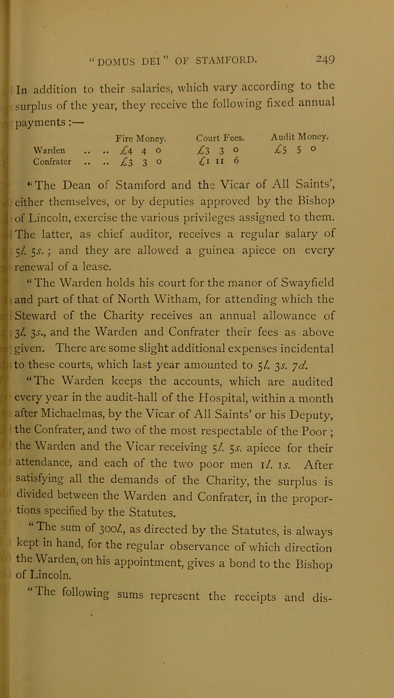 In addition to their salaries, which vary according to the {• surplus of the year, they receive the following fixed annual payments:— Fire Money. Court Fees. Audit Money. Warden .... 4^ o £3 3^ jCS S ° Confrater .. .. £2 3 ° ll 6 * “The Dean of Stamford and the Vicar of All Saints’, cither themselves, or by deputies approved by the Bishop i of Lincoln, exercise the various privileges assigned to them. I; The latter, as chief auditor, receives a regular salary of ^.5/. 5^. ; and they are allowed a guinea apiece on every a renewal of a lease. f “The Warden holds his court for the manor of Swayfield and part of that of North Witham, for attending which the /fi’Steward of the Charity receives an annual allowance of ^: 3/. 3^-., and the Warden and Confrater their fees as above ts given. There are some slight additional expenses incidental di to these courts, which last year amounted to 5/. 33-. yd, f;' “The Warden keeps the accounts, which are audited n every year in the audit-hall of the Hospital, within a month r after Michaelmas, by the Vicar of All Saints’ or his Deputy, J the Confrater, and two of the most respectable of the Poor ; / the Warden and the Vicar receiving 5/. 5^. apiece for their attendance, and each of the two poor men i/. u. After satisfying all the demands of the Charity, the surplus is divided between the Warden and Confrater, in the propor- tions specified by the Statutes, The sum of 300/., as directed by the Statutes, is always kept in hand, for the regular observance of which direction the Warden, on his appointment, gives a bond to the Bishop of Lincoln. “The following sums represent the receipts and dis-