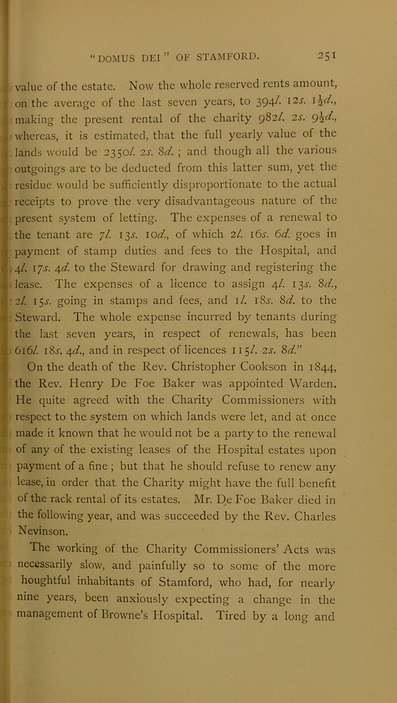 value of the estate. Now the whole reserved rents amount, on the average of the last seven years, to 394^’ making the present rental of the charity 982/. 2s. whereas, it is estimated, that the full yearly value of the lands would be 2350/. 2i-. Sd. ; and though all the various outgoings are to be deducted from this latter sum, yet the residue would be sufficiently disproportionate to the actual receipts to prove the very disadvantageous nature of the present system of letting. The expenses of a renewal to the tenant are 7/. I3i. lod., of which 2/. 16s. 6d. goes in payment of stamp duties and fees to the Hospital, and .4/. ijs. Afd. to the Steward for drawing and registering the . lease. The expenses of a licence to assign 4/. i ^s. 8d., : 2/. 15^'. going in stamps and fees, and i/. iSj'. 8d. to the ■ Steward. The whole expense incurred by tenants during the last seven years, in respect of renewals, has been 616/. i8.y. 4d., and in respect of licences 115/. 2s. 8d.” On the death of the Rev. Christopher Cookson in 1844, the Rev. Henry De Foe Baker was appointed Warden. He quite agreed with the Charity Commissioners with respect to the system on which lands were let, and at once made it known that he would not be a party to the renewal of any of the existing leases of the Hospital estates upon payment of a fine; but that he should refuse to renew any lease, in order that the Charity might have the full benefit of the rack rental of its estates. Mr. D,e Foe Baker died in the following year, and was succeeded by the Rev. Charles Nevinson. The working of the Charity Commissioners’ Acts was necessarily slow, and painfully so to some of the more houghtful inhabitants of Stamford, who had, for nearly nine years, been anxiously expecting a change in the management of Browne’s Hospital. Tired by a long and