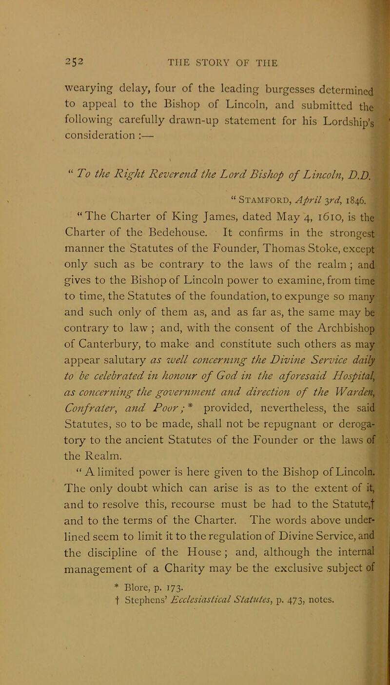 wearying delay, four of the leading burgesses determined to appeal to the Bishop of Lincoln, and submitted the following carefully drawn-up statement for his Lordship’s ' consideration :— To the Right Reverend the Lord Bishop of Lincoln, D.D. “ Stamford, April ^rd, 1846, “The Charter of King James, dated May 4, 1610, is the Charter of the Bedehouse. It confirms in the strongest manner the Statutes of the Founder, Thomas Stoke, except only such as be contrary to the laws of the realm ; and gives to the Bishop of Lincoln power to examine, from time to time, the Statutes of the foundation, to expunge so many and such only of them as, and as far as, the same may be contrary to law ; and, with the consent of the Archbishop of Canterbury, to make and constitute such others as may appear salutary as well concerm^ig the Divine Service daily to be celebrated in honour of God in the aforesaid Hospital, as concerning the govemnmit and dh'ection of the Warden, Confrater, and Poor;* provided, nevertheless, the said Statutes, so to be made, shall not be repugnant or deroga- tory to the ancient Statutes of the Founder or the laws of the Realm. “A limited power is here given to the Bishop of Lincoln. The only doubt which can arise is as to the extent of it, and to resolve this, recourse must be had to the Statute,! and to the terms of the Charter. The words above under- lined seem to limit it to the regulation of Divine Service, and the discipline of the House; and, although the internal management of a Charity may be the exclusive subject of * Blore, p. 173. t Stephens’ Ecclesiastical Statutes, p. 473, notes.