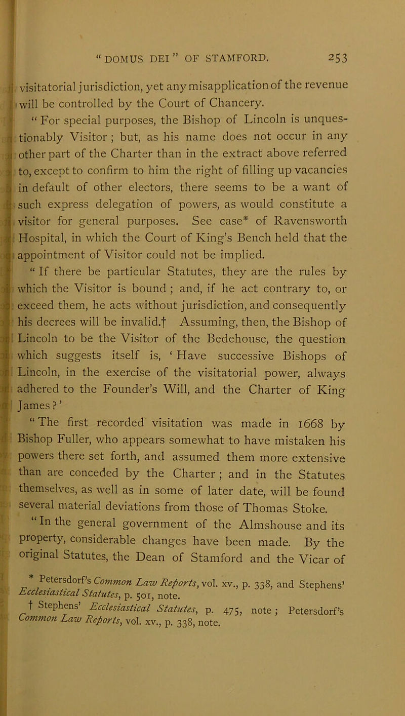 'V visitatorial jurisdiction, yet any misapplication of the revenue will be controlled by the Court of Chancery. “ For special purposes, the Bishop of Lincoln is unques- tionably Visitor; but, as his name does not occur in any other part of the Charter than in the extract above referred to, except to confirm to him the right of filling up vacancies in default of other electors, there seems to be a want of such express delegation of powers, as would constitute a visitor for general purposes. See case* of Ravensworth Hospital, in which the Court of King’s Bench held that the appointment of Visitor could not be implied. “ If there be particular Statutes, they are the rules by which the Visitor is bound ; and, if he act contrary to, or exceed them, he acts without jurisdiction, and consequently his decrees will be invalid.! Assuming, then, the Bishop of Lincoln to be the Visitor of the Bedehouse, the question which suggests itself is, ‘ Have successive Bishops of Lincoln, in the exercise of the visitatorial power, always adhered to the Founder’s Will, and the Charter of Kinsr James ? ’ “The first recorded visitation was made in 1668 by Bishop Fuller, who appears somewhat to have mistaken his powers there set forth, and assumed them more extensive than are conceded by the Charter ; and in the Statutes themselves, as well as in some of later date, will be found several material deviations from those of Thomas Stoke. “ In the general government of the Almshouse and its property, considerable changes have been made. By the original Statutes, the Dean of Stamford and the Vicar of Petersdorf’s Common Law Reports, vol. xv., p. 338, and Stephens’ Ecclesiastical Statutes, p, 501, note. t Stephens’ Ecclesiastical Statutes, p. 475, note; Petersdorf’s Common Law Reports, vol. xv., p. 338, note.