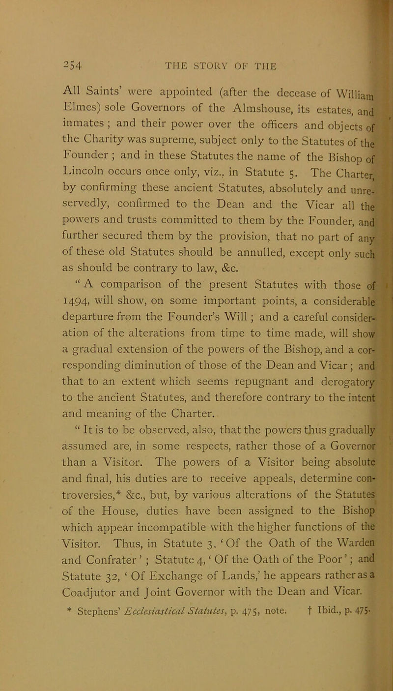 All Saints’ were appointed (after the decease of Williain Elnies) sole Governors of the Almshouse, its estates, and inmates ; and their power over the officers and objects of the Charity was supreme, subject only to the Statutes of the Founder ; and in these Statutes the name of the Bishop of Lincoln occurs once only, viz., in Statute 5. The Charter by confirming these ancient Statutes, absolutely and unre- servedly, confirmed to the Dean and the Vicar all the powers and trusts committed to them by the Founder, and further secured them by the provision, that no part of any of these old Statutes should be annulled, except only such as should be contrary to law, &c. “ A comparison of the present Statutes with those of 1494, will show, on some important points, a considerable departure from the Founder’s Will; and a careful consider- ation of the alterations from time to time made, will show a gradual extension of the powers of the Bishop, and a cor- responding diminution of those of the Dean and Vicar; and that to an extent which seems repugnant and derogatory to the ancient Statutes, and therefore contrary to the intent and meaning of the Charter. “ It is to be observed, also, that the powers thus gradually assumed are, in some respects, rather those of a Governor than a Visitor. The powers of a Visitor being absolute and final, his duties are to receive appeals, determine con- troversies,* &c., but, by various alterations of the Statutes of the House, duties have been assigned to the Bishop which appear incompatible with the higher functions of the Visitor. Thus, in Statute 3. ‘Of the Oath of the Warden and Confrater ’ ; Statute 4, ‘ Of the Oath of the Poor ’; and Statute 32, ‘ Of Exchange of Fands,’ he appears rather as a Coadjutor and Joint Governor with the Dean and Vicar. * Ecclesiastical Statutes, note. t Ibid., p. 475-