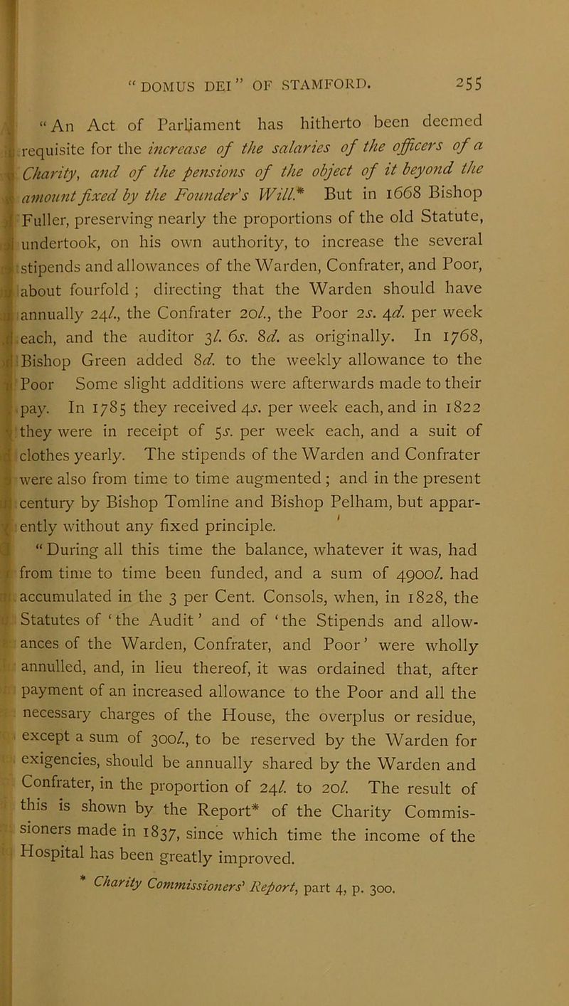 ^ “ An Act of Parliament has hitherto been deemed requisite for the increase of the salaries of the officers of a ^ Charity, and of the pensions of the object of it beyond the $ amount fixed by the Founder's Will* But in 1668 Bishop 4 Fuller, preserving nearly the proportions of the old Statute, J undertook, on his own authority, to increase the several stipends and allowances of the Warden, Confrater, and Poor, about fourfold ; directing that the Warden should have •li annually 24/., the Confrater 20/., the Poor 2s. ^d. per week J each, and the auditor 3/. 6s. ?>d. as originally. In 1768, Bishop Green added ^d. to the weekly allowance to the Poor Some slight additions were afterwards made to their j- .pay. In 1785 they received qj-. per week each, and in 1822 ^ they were in receipt of 5^. per week each, and a suit of i|[ clothes yearly. The stipends of the Warden and Confrater 5 were also from time to time augmented ; and in the present ;ij century by Bishop Tomline and Bishop Pelham, but appar- l ently without any fixed principle. ' Q “ During all this time the balance, whatever it was, had t from time to time been funded, and a sum of 4900/. had a; accumulated in the 3 per Cent. Consols, when, in 1828, the 1; Statutes of ‘ the Audit ’ and of ‘ the Stipends and allow- ; ances of the Warden, Confrater, and Poor’ were wholly annulled, and, in lieu thereof, it was ordained that, after payment of an increased allowance to the Poor and all the necessary charges of the House, the overplus or residue, except a sum of 300/., to be reserved by the Warden for exigencies, should be annually shared by the Warden and Confrater, in the proportion of 24/. to 20/. The result of this is shown by the Report* of the Charity Commis- sioners made in 1837, since which time the income of the Hospital has been greatly improved. Chanty Commissioners' Report, part 4, p. 300.