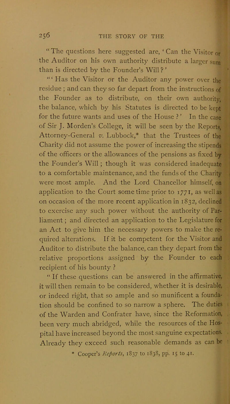 “ The questions here suggested are, ‘ Can the Visitor or the Auditor on his own authority distribute a larger sum than is directed by the Founder’s Will ? ’ Has the Visitor or the Auditor any power over the residue ; and can they so far depart from the instructions of the Founder as to distribute, on their own authority the balance, which by his Statutes is directed to be kept for the future wants and uses of the House ? ’ In the case of Sir J. Morden’s College, it will be seen by the Reports, Attorney-General z/. Lubbock,* that the Trustees of the Charity did not assume the power of increasing the stipends of the officers or the allowances of the pensions as fixed by the Founder’s Will; though it was considered inadequate to a comfortable maintenance, and the funds of the Charity were most ample. And the Lord Chancellor himself, on application to the Court some time prior to 1771, as well as on occasion of the more recent application in 1832, declined to exercise any such power without the authority of Par- liament ; and directed an application to the Legislature for an Act to give him the necessary powers to make the re- quired alterations. If it be competent for the Visitor and Auditor to distribute the balance, can they depart from the relative proportions assigned by the Founder to each recipient of his bounty ? “ If these questions can be answered in the affirmative, it will then remain to be considered, whether it is desirable, or indeed right, that so ample and so munificent a founda- tion should be confined to so narrow a sphere. The duties of the Warden and Confrater have, since the Reformation, been very much abridged, while the resources of the Hos- pital have increased beyond the most sanguine expectations. Already they exceed such reasonable demands as can be * Cooper’s Reports, 1837 to 1838, pp. 15 to 41.