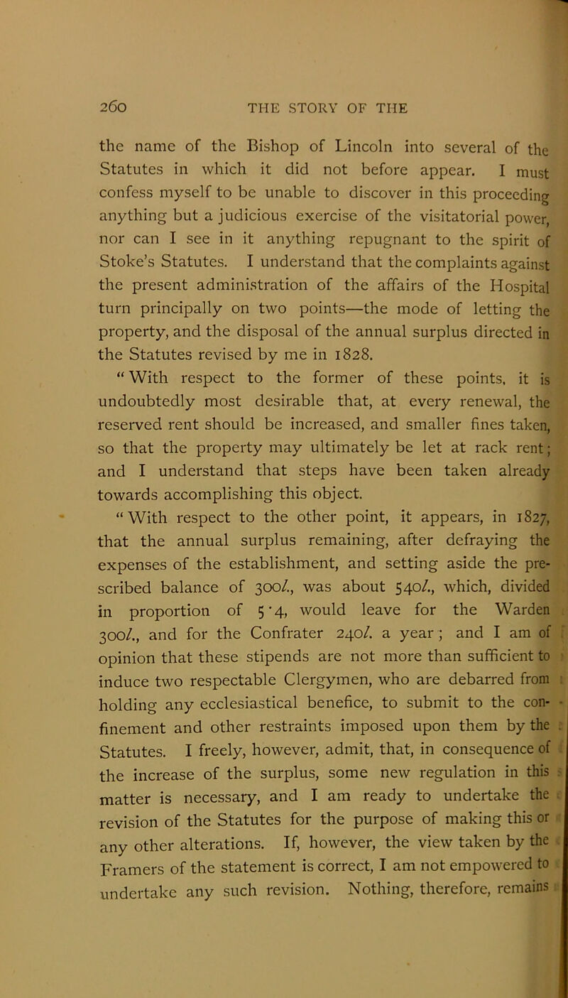 the name of the Bishop of Lincoln into several of the Statutes in which it did not before appear. I must confess myself to be unable to discover in this proceeding anything but a judicious exercise of the visitatorial power, nor can I see in it anything repugnant to the spirit of Stoke’s Statutes. I understand that the complaints against the present administration of the affairs of the Hospital turn principally on two points—the mode of letting the property, and the disposal of the annual surplus directed in the Statutes revised by me in 1828. “ With respect to the former of these points, it is undoubtedly most desirable that, at every renewal, the reserved rent should be increased, and smaller fines taken, so that the property may ultimately be let at rack rent; and I understand that steps have been taken already towards accomplishing this object. “With respect to the other point, it appears, in 1827, that the annual surplus remaining, after defraying the expenses of the establishment, and setting aside the pre- scribed balance of 300/., was about 540/., which, divided in proportion of 5’4, would leave for the Warden 300/., and for the Confrater 240/. a year; and I am of opinion that these stipends are not more than sufficient to induce two respectable Clergymen, who are debarred from holding any ecclesiastical benefice, to submit to the con- finement and other restraints imposed upon them by the Statutes. I freely, however, admit, that, in consequence of the increase of the surplus, some new regulation in this matter is necessary, and I am ready to undertake the revision of the Statutes for the purpose of making this or any other alterations. If, however, the view taken by the Framers of the statement is correct, I am not empowered to undertake any such revision. Nothing, therefore, remains
