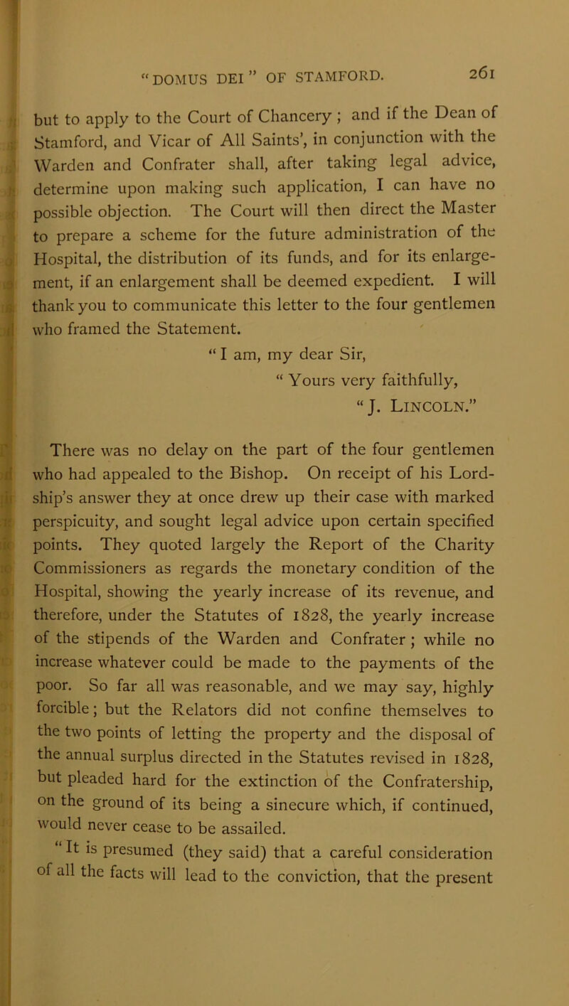 but to apply to the Court of Chancery ; and if the Dean of Stamford, and Vicar of All Saints’, in conjunction with the Warden and Confrater shall, after taking legal advice, determine upon making such application, I can have no possible objection. The Court will then direct the Master to prepare a scheme for the future administration of the ; Hospital, the distribution of its funds, and for its enlarge- 0 ment, if an enlargement shall be deemed expedient. I will o thank you to communicate this letter to the four gentlemen (I who framed the Statement. “ I am, my dear Sir, “ Yours very faithfully, “J. Lincoln.” ' There was no delay on the part of the four gentlemen n' who had appealed to the Bishop. On receipt of his Lord- ii ship’s answer they at once drew up their case with marked i; perspicuity, and sought legal advice upon certain specified it points. They quoted largely the Report of the Charity ( Commissioners as regards the monetary condition of the Hospital, showing the yearly increase of its revenue, and therefore, under the Statutes of 1828, the yearly increase of the stipends of the Warden and Confrater; while no increase whatever could be made to the payments of the poor. So far all was reasonable, and we may say, highly forcible; but the Relators did not confine themselves to the two points of letting the property and the disposal of the annual surplus directed in the Statutes revised in 1828, but pleaded hard for the extinction of the Confratership, on the ground of its being a sinecure which, if continued, would never cease to be assailed. It is presumed (they said) that a careful consideration of all the facts will lead to the conviction, that the present