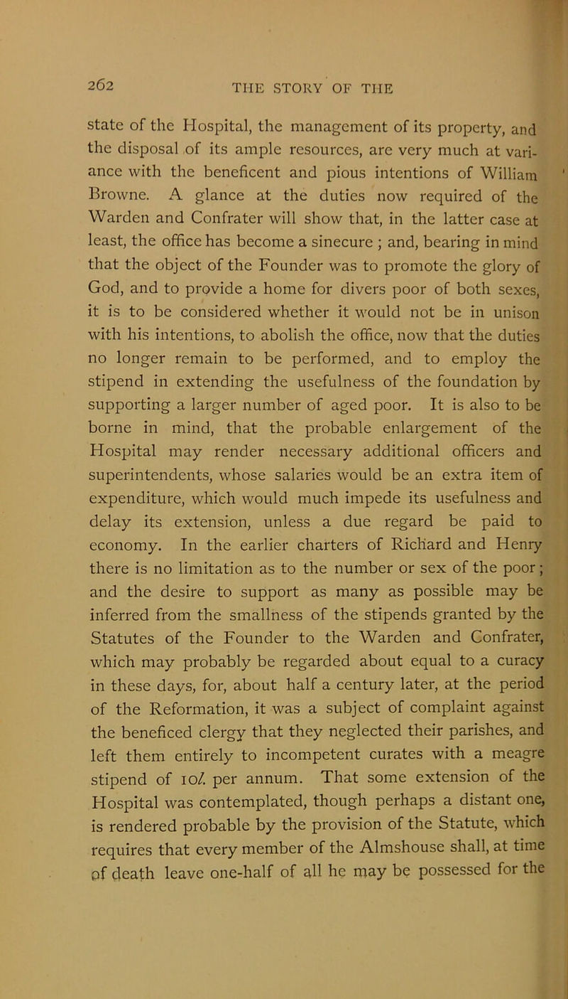 State of the Hospital, the management of its property, and the disposal of its ample resources, are very much at vari- ance with the beneficent and pious intentions of William Browne. A glance at the duties now required of the Warden and Confrater will show that, in the latter case at least, the office has become a sinecure ; and, bearing in mind that the object of the Founder was to promote the glory of God, and to provide a home for divers poor of both sexes, it is to be considered whether it would not be in unison with his intentions, to abolish the office, now that the duties no longer remain to be performed, and to employ the stipend in extending the usefulness of the foundation by supporting a larger number of aged poor. It is also to be borne in mind, that the probable enlargement of the Hospital may render necessary additional officers and superintendents, whose salaries would be an extra item of expenditure, which would much impede its usefulness and delay its extension, unless a due regard be paid to economy. In the earlier charters of Richard and Henry there is no limitation as to the number or sex of the poor; and the desire to support as many as possible may be inferred from the smallness of the stipends granted by the Statutes of the Founder to the Warden and Confrater, which may probably be regarded about equal to a curacy in these days, for, about half a century later, at the period of the Reformation, it was a subject of complaint against the beneficed clergy that they neglected their parishes, and left them entirely to incompetent curates with a meagre stipend of lo/. per annum. That some extension of the Hospital was contemplated, though perhaps a distant one, is rendered probable by the provision of the Statute, which requires that every member of the Almshouse shall, at time of death leave one-half of all he may be possessed for the