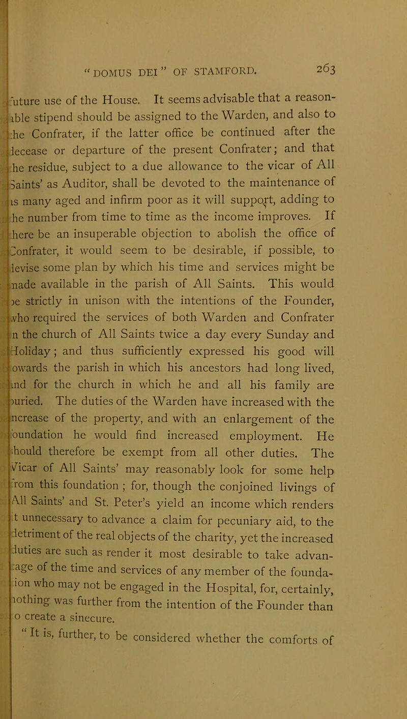 uture use of the House. It seems advisable that a reason- xble stipend should be assigned to the Warden, and also to ;he Confrater, if the latter office be continued after the decease or departure of the present Confrater; and that he residue, subject to a due allowance to the vicar of All Saints’ as Auditor, shall be devoted to the maintenance of IS many aged and infirm poor as it will support, adding to he number from time to time as the income improves. If here be an insuperable objection to abolish the office of Sonfrater, it would seem to be desirable, if possible, to levise some plan by which his time and services might be .nade available in the parish of All Saints, This would je strictly in unison with the intentions of the Founder, !,vho required the services of both Warden and Confrater n the church of All Saints twice a day every Sunday and holiday; and thus sufficiently expressed his good will owards the parish in which his ancestors had long lived, ind for the church in which he and all his family are juried. The duties of the Warden have increased with the ncrease of the property, and with an enlargement of the bundation he would find increased employment. He ihould therefore be exempt from all other duties. The Acar of All Saints’ may reasonably look for some help ;rom this foundation ; for, though the conjoined livings of A.11 Saints’ and St. Peter’s yield an income which renders t unnecessary to advance a claim for pecuniary aid, to the detriment of the real objects of the charity, yet the increased duties are such as render it most desirable to take advan- .age of the time and services of any member of the founda- -ion who may not be engaged in the Hospital, for, certainly, lothing was further from the intention of the Founder than o create a sinecure. ‘ It is, further, to be considered whether the comforts of