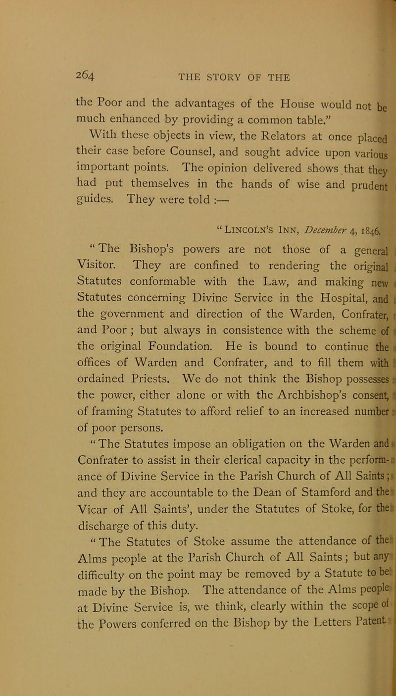 the Poor and the advantages of the House would not be much enhanced by providing a common table.” With these objects in view, the Relators at once placed their case before Counsel, and sought advice upon various important points. The opinion delivered shows that they had put themselves in the hands of wise and prudent guides. They were told ;— “Lincoln’s Inn, December 1846. “ The Bishop’s powers are not those of a general Visitor. They are confined to rendering the original Statutes conformable with the Law, and making new . Statutes concerning Divine Service in the Hospital, and the government and direction of the Warden, Confrater, r and Poor ; but always in consistence with the scheme of ■ the original Foundation. He is bound to continue the ^ offices of Warden and Confrater, and to fill them with • ordained Priests. We do not think the Bishop possesses the power, either alone or with the Archbishop’s consent, : of framing Statutes to afford relief to an increased number: of poor persons. “ The Statutes impose an obligation on the Warden and • Confrater to assist in their clerical capacity in the perform- r ance of Divine Service in the Parish Church of All Saints and they are accountable to the Dean of Stamford and the~ Vicar of All Saints’, under the Statutes of Stoke, for the;- discharge of this duty. “ The Statutes of Stoke assume the attendance of the; Alms people at the Parish Church of All Saints; but any difficulty on the point may be removed by a Statute to be made by the Bishop. The attendance of the Alms people ; at Divine Service is, we think, clearly within the scope of , the Powers conferred on the Bishop by the Letters Patent 1