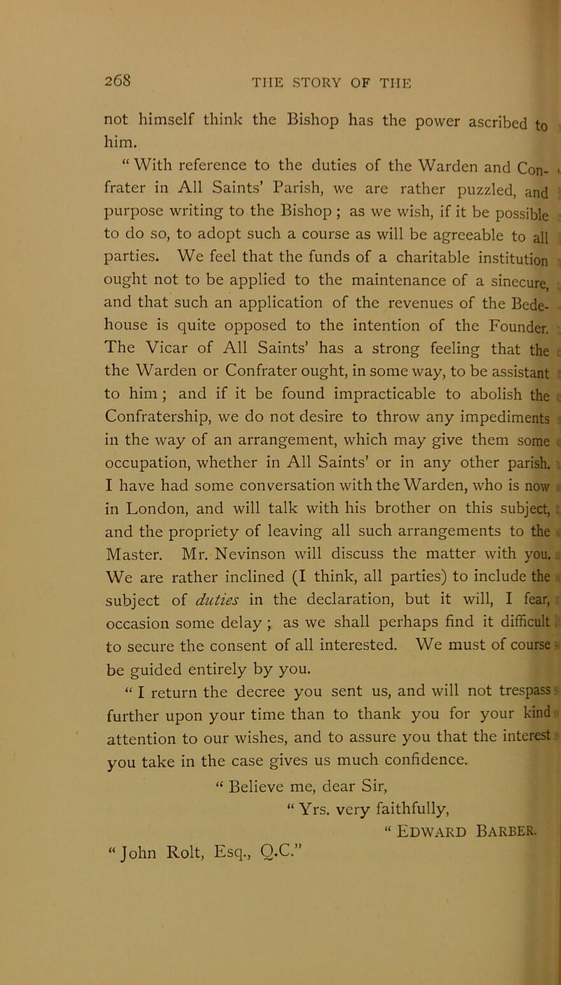 not himself think the Bishop has the power ascribed to him. “ With reference to the duties of the Warden and Con- ■ frater in All Saints’ Parish, we are rather puzzled, and purpose writing to the Bishop ; as we wish, if it be possible to do so, to adopt such a course as will be agreeable to all parties. We feel that the funds of a charitable institution ought not to be applied to the maintenance of a sinecure, and that such an application of the revenues of the Bede- house is quite opposed to the intention of the Founder. The Vicar of All Saints’ has a strong feeling that the ; the Warden or Confrater ought, in some way, to be assistant • to him; and if it be found impracticable to abolish the ; Confratership, we do not desire to throw any impediments - in the way of an arrangement, which may give them some : occupation, whether in All Saints’ or in any other parish. • I have had some conversation with the Warden, who is now in London, and will talk with his brother on this subject,: and the propriety of leaving all such arrangements to the ^ Master. Mr. Nevinson will discuss the matter with you... We are rather inclined (I think, all parties) to include the ^ subject of duties in the declaration, but it will, I fear, • occasion some delay; as we shall perhaps find it difficult to secure the consent of all interested. We must of course - be guided entirely by you. “ I return the decree you sent us, and will not trespass r further upon your time than to thank you for your kind attention to our wishes, and to assure you that the interest' you take in the case gives us much confidence. “ Believe me, dear Sir, “ Yrs. very faithfully, “ Edward Barber. “John Rolt, Esq., Q.C.”