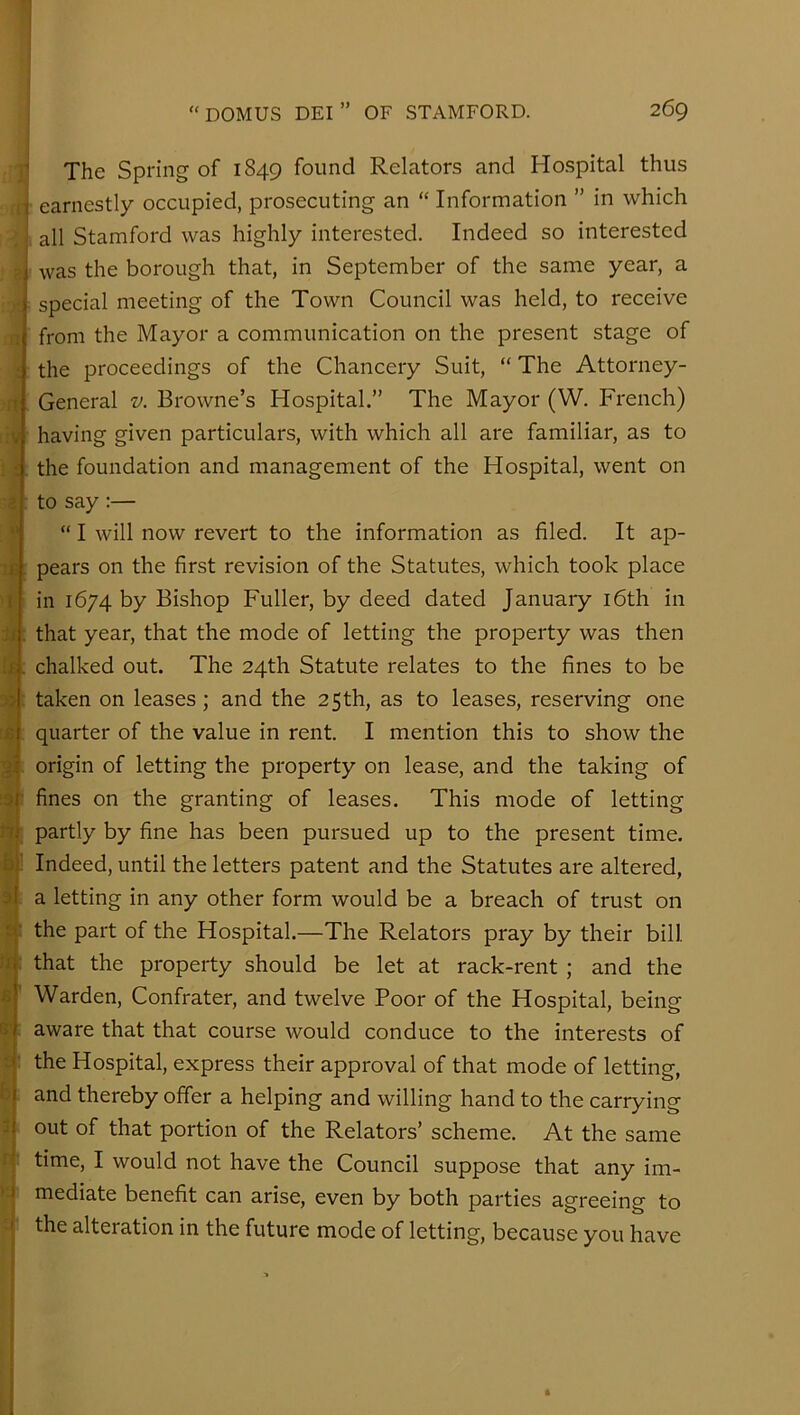The Spring of 1849 found Relators and Hospital thus ■ earnestly occupied, prosecuting an “ Information ” in which [. all Stamford was highly interested. Indeed so interested ; was the borough that, in September of the same year, a special meeting of the Town Council was held, to receive from the Mayor a communication on the present stage of the proceedings of the Chancery Suit, “ The Attorney- General V. Browne’s Hospital.” The Mayor (W. French) having given particulars, with which all are familiar, as to the foundation and management of the Hospital, went on to say;— “ I will now revert to the information as filed. It ap- is, pears on the first revision of the Statutes, which took place in 1674 by Bishop Fuller, by deed dated January i6th in ii that year, that the mode of letting the property was then isi chalked out. The 24th Statute relates to the fines to be taken on leases; and the 25th, as to leases, reserving one quarter of the value in rent. I mention this to show the origin of letting the property on lease, and the taking of :3|' fines on the granting of leases. This mode of letting nj partly by fine has been pursued up to the present time, faj' Indeed, until the letters patent and the Statutes are altered, 3| a letting in any other form would be a breach of trust on t: the part of the Hospital.—The Relators pray by their bill n: that the property should be let at rack-rent ; and the Warden, Confrater, and twelve Poor of the Hospital, being aware that that course would conduce to the interests of the Hospital, express their approval of that mode of letting, and thereby offer a helping and willing hand to the carrying out of that portion of the Relators’ scheme. At the same time, I would not have the Council suppose that any im- I mediate benefit can arise, even by both parties agreeing to the alteration in the future mode of letting, because you have