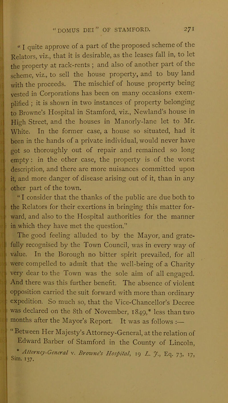 “ I quite approve of a part of the proposed scheme of the Relators, viz., that it is desirable, as the leases fall in, to let the property at rack-rents ; and also of another part of the scheme, viz., to sell the house property, and to buy land with the proceeds. The mischief of house property being :] vested in Corporations has been on many occasions exem- 1 plified ; it is shown in two instances of property belonging ^ to Browne’s Hospital in Stamford, viz., Newland’s house in I High Street, and the houses in Manorly-lane let to Mr. White. In the former case, a house so situated, had it been in the hands of a private individual, would never have got so thoroughly out of repair and remained so long empty: in the other case, the property is of the worst description, and there are more nuisances committed upon it, and more danger of disease arising out of it, than in any other part of the town. “ I consider that the thanks of the public are due both to the Relators for their exertions in bringing this matter for- ward, and also to the Hospital authorities for the manner in which they have met the question.” The good feeling alluded to by the Mayor, and grate- fully recognised by the Town Council, was in every way of value. In the Borough no bitter spirit prevailed, for all were compelled to admit that the well-being of a Charity very dear to the Town was the sole aim of all engaged. And there was this further benefit. The absence of violent opposition carried the suit forward with more than ordinary expedition. So much so, that the Vice-Chancellor’s Decree was declared on the 8th of November, 1849,''^ less than two months after the Mayor’s Report. It was as follows :— ” Between Her Majesty’s Attorney-General, at the relation of Edward Barber of Stamford in the County of Lincoln, * Attorney.Ge7ieral v. Browne’s Hospital, 19 Z. J., Eq. 73, 17, Sim. 137.