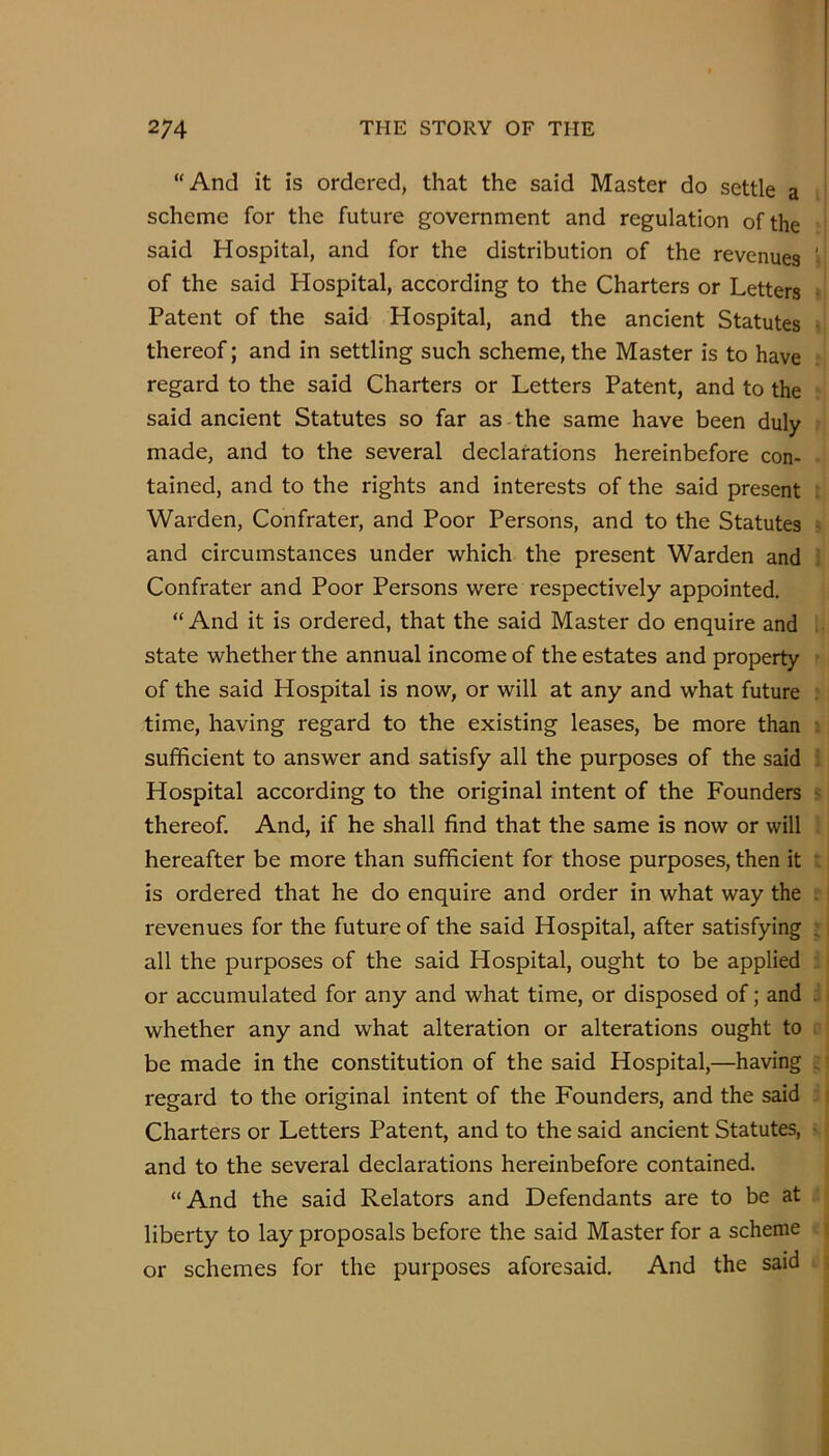 “And it is ordered, that the said Master do settle a scheme for the future government and regulation of the said Hospital, and for the distribution of the revenues of the said Hospital, according to the Charters or Letters Patent of the said Hospital, and the ancient Statutes thereof; and in settling such scheme, the Master is to have regard to the said Charters or Letters Patent, and to the said ancient Statutes so far as the same have been duly made, and to the several declarations hereinbefore con- tained, and to the rights and interests of the said present Warden, Confrater, and Poor Persons, and to the Statutes and circumstances under which the present Warden and Confrater and Poor Persons were respectively appointed. “ And it is ordered, that the said Master do enquire and state whether the annual income of the estates and property of the said Hospital is now, or will at any and what future time, having regard to the existing leases, be more than sufficient to answer and satisfy all the purposes of the said Hospital according to the original intent of the Founders thereof. And, if he shall find that the same is now or will hereafter be more than sufficient for those purposes, then it is ordered that he do enquire and order in what way the revenues for the future of the said Hospital, after satisfying all the purposes of the said Hospital, ought to be applied or accumulated for any and what time, or disposed of; and whether any and what alteration or alterations ought to be made in the constitution of the said Hospital,—having regard to the original intent of the Founders, and the said Charters or Letters Patent, and to the said ancient Statutes, and to the several declarations hereinbefore contained. “And the said Relators and Defendants are to be at liberty to lay proposals before the said Master for a scheme or schemes for the purposes aforesaid. And the said