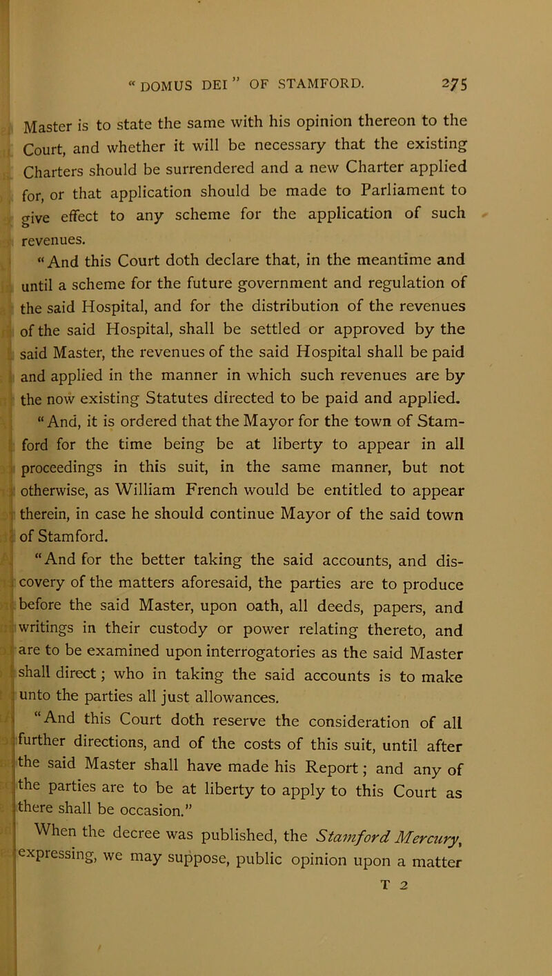 Master is to state the same with his opinion thereon to the Court, and whether it will be necessary that the existing Charters should be surrendered and a new Charter applied for, or that application should be made to Parliament to give effect to any scheme for the application of such revenues. “And this Court doth declare that, in the meantime and until a scheme for the future government and regulation of the said Hospital, and for the distribution of the revenues of the said Hospital, shall be settled or approved by the said Master, the revenues of the said Hospital shall be paid ; and applied in the manner in which such revenues are by the now existing Statutes directed to be paid and applied. “And, it is ordered that the Mayor for the town of Stam- ■. ford for the time being be at liberty to appear in all 1 proceedings in this suit, in the same manner, but not j: otherwise, as William French would be entitled to appear T therein, in case he should continue Mayor of the said town ( of Stamford. “And for the better taking the said accounts, and dis- i covery of the matters aforesaid, the parties are to produce before the said Master, upon oath, all deeds, papers, and writings in their custody or power relating thereto, and ! are to be examined upon interrogatories as the said Master ! shall direct; who in taking the said accounts is to make :| unto the parties all just allowances. i “And this Court doth reserve the consideration of all : further directions, and of the costs of this suit, until after : the said Master shall have made his Report; and any of the parties are to be at liberty to apply to this Court as ; there shall be occasion.” When the decree was published, the Stamford Mercury, ' expressing, we may suppose, public opinion upon a matter T 2