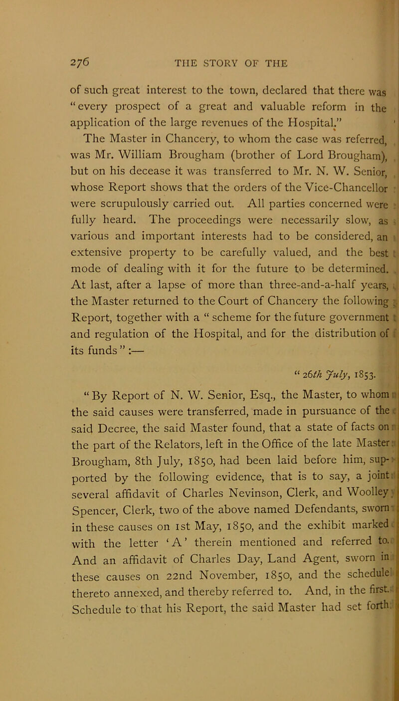 of such great interest to the town, declared that there was “every prospect of a great and valuable reform in the application of the large revenues of the Hospital.” The Master in Chancery, to whom the case was referred, was Mr. William Brougham (brother of Lord Brougham), but on his decease it was transferred to Mr. N. W. Senior, whose Report shows that the orders of the Vice-Chancellor were scrupulously carried out. All parties concerned were fully heard. The proceedings were necessarily slow, as various and important interests had to be considered, an extensive property to be carefully valued, and the best : mode of dealing with it for the future to be determined. At last, after a lapse of more than three-and-a-half years, . the Master returned to the Court of Chancery the following Report, together with a “ scheme for the future government : and regulation of the Hospital, and for the distribution of its funds ” :— “ 26th July, 1853. “By Report of N. W. Senior, Esq., the Master, to whomi i the said causes were transferred, made in pursuance of the . said Decree, the said Master found, that a state of facts on: 1 the part of the Relators, left in the Office of the late Master; j Brougham, 8th July, 1850, had been laid before him, sup- j ported by the following evidence, that is to say, a joint: i several affidavit of Charles Nevinson, Clerk, and Woolley; t Spencer, Clerk, two of the above named Defendants, sworn i in these causes on ist May, 1850, and the exhibit marked ; with the letter ‘A’ therein mentioned and referred to. . And an affidavit of Charles Day, Land Agent, sworn in . these causes on 22nd November, 1850, and the schedule i thereto annexed, and thereby referred to. And, in the first.- r Schedule to that his Report, the said Master had set forth \