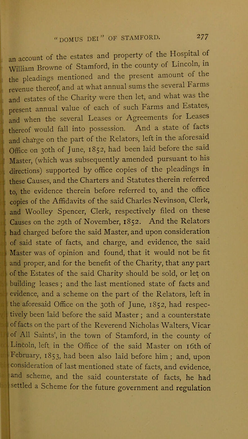 an account of the estates and property of the Hospital of William Browne of Stamford, in the county of Lincoln, m the pleadings mentioned and the present amount of the revenue thereof, and at what annual sums the several Farms and estates of the Charity were then let, and what was the present annual value of each of such Farms and Estates, and when the several Leases or Agreements for Leases thereof would fall into possession. And a state of facts and chaVge on the part of the Relators, left in the aforesaid Office on 30th of June, 1852, had been laid before the said Master, (which was subsequently amended pursuant to his directions) supported by office copies of the pleadings in these Causes, and the Charters and Statutes therein referred to, the evidence therein before referred to, and the office copies of the Affidavits of the said Charles Nevinson, Clerk, and Woolley Spencer, Clerk, respectively filed on these Causes on the 29th of November, 1852. And the Relators had charged before the said Master, and upon consideration of said state of facts, and charge, and evidence, the said Master was of opinion and found, that it would not be fit ! and proper, and for the benefit of the Charity, that any part of the Estates of the said Charity should be sold, or let on building leases; and the last mentioned state of facts and evidence, and a scheme on the part of the Relators, left in the aforesaid Office on the 30th of June, 1852, had respec- tively been laid before the said Master; and a counterstate of facts on the part of the Reverend Nicholas Walters, Vicar of All Saints’, in the town of Stamford, in the county of Lincoln, left in the Office of the said Master on i6th of February, 1853, had been also laid before him ; and, upon consideration of last mentioned state of facts, and evidence, and scheme, and the said counterstate of facts, he had settled a Scheme for the future government and regulation