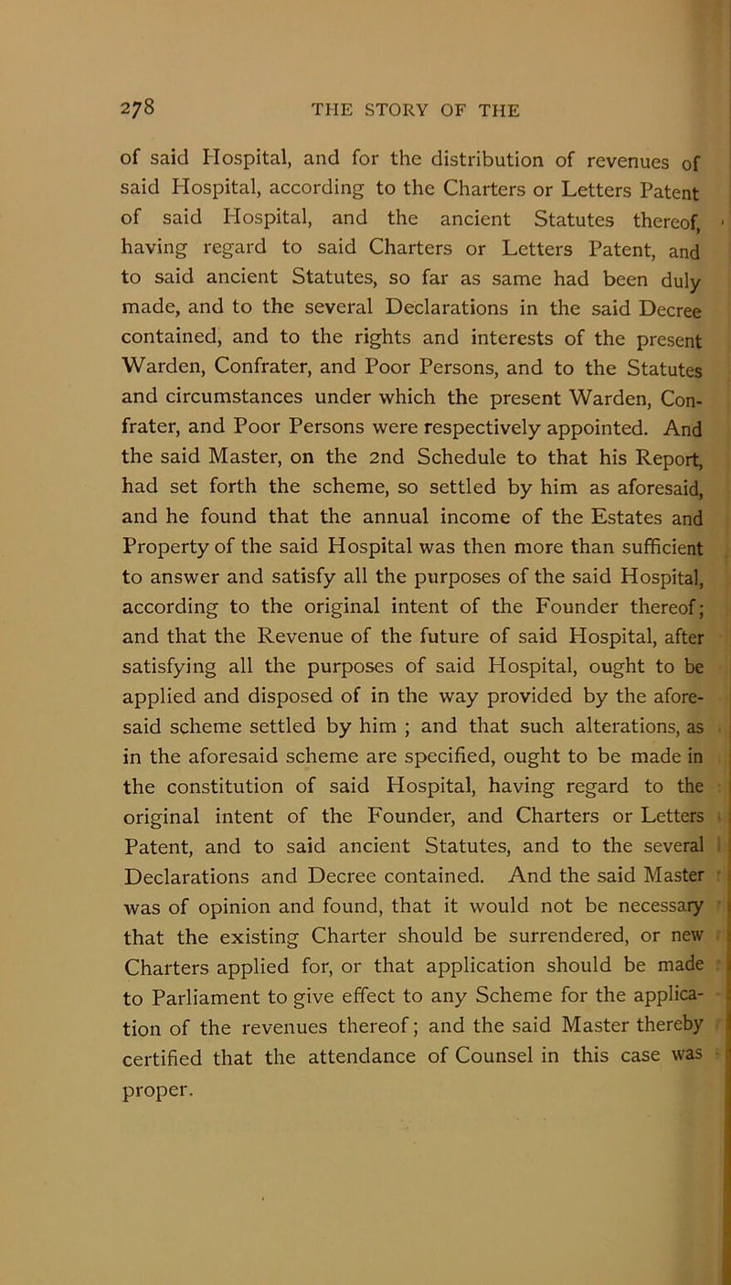 of said Hospital, and for the distribution of revenues of said Hospital, according to the Charters or Letters Patent of said Hospital, and the ancient Statutes thereof, having regard to said Charters or Letters Patent, and to said ancient Statutes, so far as same had been duly made, and to the several Declarations in the said Decree contained, and to the rights and interests of the present Warden, Confrater, and Poor Persons, and to the Statutes and circumstances under which the present Warden, Con- frater, and Poor Persons were respectively appointed. And the said Master, on the 2nd Schedule to that his Report, had set forth the scheme, so settled by him as aforesaid, and he found that the annual income of the Estates and Property of the said Hospital was then more than sufficient to answer and satisfy all the purposes of the said Hospital, according to the original intent of the Founder thereof; and that the Revenue of the future of said Hospital, after satisfying all the purposes of said Hospital, ought to be applied and disposed of in the way provided by the afore- said scheme settled by him ; and that such alterations, as in the aforesaid scheme are specified, ought to be made in the constitution of said Hospital, having regard to the original intent of the Founder, and Charters or Letters Patent, and to said ancient Statutes, and to the several Declarations and Decree contained. And the said Master was of opinion and found, that it would not be necessary that the existing Charter should be surrendered, or new Charters applied for, or that application should be made to Parliament to give effect to any Scheme for the applica- tion of the revenues thereof; and the said Master thereby certified that the attendance of Counsel in this case was proper.